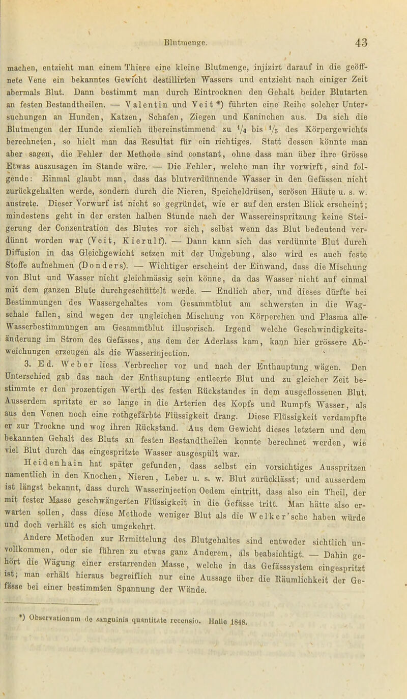 machen, entzieht man einem Thiere eine kloine Blutmenge, injizirt darauf in die geöff- nete Vene ein bekanntes Gewicht destillirten Wassers und entzieht nach einiger Zeit abermals Blut. Dann bestimmt man durch Eintrocknon den Gehalt beider Blutarten an festen Bestandtheilen. — Valentin und Veit*1) führten eine Eeihe solcher Unter- suchungen an Hunden, Katzen, Schafen, Ziegen und Kaninchen aus. Da sich die Blutmengen der Hunde ziemlich übereinstimmend zu '*/4 bis ’/n des Körpergewichts berechneten, so hielt man das Resultat für ein richtiges. Statt dessen könnte man aber sagen, die Fehler der Methode sind constant, ohne dass man über ihre Grösse Etwas auszusagen im Stande wäre. — Die Fehler, welche man ihr vorwirft, sind fol- gende: Einmal glaubt man, dass das blutverdünnende Wasser in den Gefässen nicht zurückgehalten werde, sondern durch die Nieren, Speicheldrüsen, serösen Häute u. s. w. austrete. Dieser Vorwurf ist nicht so gegründet, wie er auf den ersten Blick erscheint; mindestens geht in der ersten halben Stunde nach der Wassereinspritzung keine Stei- gerung der Conzentration des Blutes vor sich, selbst wenn das Blut bedeutend ver- dünnt worden war (Veit, Kierulf). — Dann kann sich das verdünnte Blut durch Diffusion in das Gleichgewicht setzen mit der Umgebung, also wird es auch feste Stoffe aufnehmen (Donders). — Wichtiger erscheint der Einwand, dass die Mischung von Blut und Wasser nicht gleichmässig sein könne, da das Wasser nicht auf einmal mit dem ganzen Blute durchgeschüttelt werde. — Endlich aber, und dieses dürfte bei Bestimmungen des Wassergehaltes vom Gesammtblut am schwersten in die Wag- schale fallen, sind wegen der ungleichen Mischung von Körperchen und Plasma alle- Wasserbestimmungen am Gesammtblut illusorisch. Irgend welche Geschwindigkeits- änderung im Strom des Gefässes, aus dem der Aderlass kam, kann hier grössere Ab-’ weichungen erzeugen als die Wasserinjection. 3. Ed. Weber liess Verbrecher vor und nach der Enthauptung wägen. Den Unterschied gab das nach der Enthauptung entleerte Blut und zu gleicher Zeit be- stimmte er den prozentigen Werth des festen Rückstandes in dem ausgeflosseuen Blut. Ausserdem spritzte er so lange in die Arterien des Kopfs und Rumpfs Wasser, als aus den Venen noch eine rothgefärbte Flüssigkeit drang. Diese Flüssigkeit verdampfte er zur Trockne und wog ihren Rückstand. Aus dem Gewicht dieses letztem und dem bekannten Gehalt des Bluts an festen Bestandtheilen konnte berechnet werden, wie viel Blut durch das eingespritzte Wasser ausgespült war. Heidenhain hat später gefunden, dass selbst ein vorsichtiges Ausspritzen namentlich in den Knochen, Nieren, Leber u. s. w. Blut zurücklässt; und ausserdem ist längst bekannt, dass durch Wasserinjection Oedem eintritt, dass also ein Theil, der mit fester Masse geschwängerten Flüssigkeit in die Gefässe tritt. Man hätte also er- warten sollen, dass diese Methode weniger Blut als die Welker’schc haben würde und doch verhält es sich umgekehrt. Andere Methoden zur Ermittelung des Blutgohaltcs sind entweder sichtlich un- vollkommen, oder sie führen zu etwas ganz Anderem, als beabsichtigt. — Dahin ge- hört die Wägung einer erstarrenden Masse, welche in das Gefässsystem eingespritzt ist; man erhält hieraus begreiflich nur eine Aussage über die Räumlichkeit der Ge- fasse bei einer bestimmten Spannung der Wände. *) Observationum de .sanguinis quantitate rcceneio. Halle 1848.