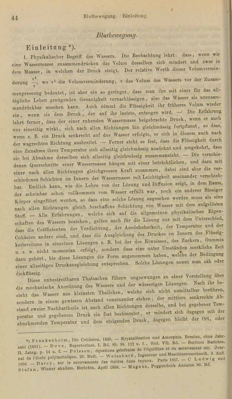 Blutbewegung. Einleitung. Blutbewegung. Einleitung- *). 1. Physikalischer Begriff des Wassers. Die Beobachtung lehrt: dass, wenn wir eine Wassermasse zusammendrücken das Volum desselben sich mindert und zwar in dem Maasse, in welchen der Druck steigt. Der relative Werth dieser Volumvermin- derung —, wo v1 die Volum Verminderung, v das Volum des Wassers vor der Zusam- menpressung bedeutet, ist aber ein so geringer, dass man ihn mit einer für das all- tägliche Leben genügenden Genauigkeit vernachlässigen, also das Wasser als unzusain- mendrttrikbar ansehen kann. Auch nimmt die Plüssigkeit ihr früheres Volum wieder ein, wenn sie dem Druck, der auf ihr lastete, entzogen wird. — Die Erfahrung lehrt ferner, dass der einer ruhenden Wassermasse beigebrachte Druck, wenn er auch nur einseitig wirkt, sich nach allen Richtungen hin gleichmässig fortpflanzt, so dass, wenn z. B. ein Druck senkrecht auf das Wasser erfolgte, er sich in diesem auch nach der wagrechten Richtung ausbreitet. — Ferner steht es fest, dass die Flüssigkeit durch eine Zunahme ihrer Temperatur sich allseitig gleichmässig ausdehnt und umgekehrt, dass sie bei Abnahme derselben sich allseitig gleichmässig zusammenzieht. — Die verschie- denen Querschnitte einer Wassermasse hängen mit einer beträchtlichen, und dazu mit einer nach allen Richtungen gleichgrossen Kraft zusammen, dabei sind aber die ver- schiedenen Schichten im Innern der Wassermasse mit Leichtigkeit aneinander verschieb- bar. Endlich kann, wie die Lehre von der Lösung und Diffusion zeigt, in dem Raum, der scheinbar schon vollkommen vom Wasser erfüllt war, noch ein anderer flüssiger Körper eingeführt werden, so dass eine solche Lösung angesehen werden muss als eine nach allen Richtungen gleich beschaffene Schichtung von Wasser mit dem aufgelösten stoff _ Alle Erfahrungen, welche sich auf die allgemeinen physikalischen Eigen- schaften des Wassers beziehen, gelten auch für die Lösung nur mit dem Unterschied, dass die Coeffizienten der Verdichtung, der Ausdehnbarkeit, der Temperatur und der Cohäsion andere sind, und dass die Ausgleichung des Druckes im Innern des Flussig- keitsvolums in einzelnen Lösungen z. B. bei der des Eiweisses, des Zuckers Gummis u 8 w. nicht momentan erfolgt, sondern dass eine unter Umstanden merkhche Zeit dazu gehört, bis diese Lösungen die Form angenommen haben, welche der Bedingung einer allseitigen Druckausgleichung entsprechen. Solche Lösungen nennt man za o er dickflüssig- Mbestreitbareu Thatsachen führen ungezwungen zu einer Vorstellung über die mechanische Anordnung des Wassers und der wässerigen Lösungen. Rach ihr be- steht das Wasser aus kleinsten Theilchen, welche sich nicht unmittelbar berühren, sondern in einem gewissen Abstand voneinander stehen; der mittlere senkrechte Ab- stand zweier Nachbartheile ist nach allen Richtungen derselbe und bei gegebener Tem- „eratur und gegebenem Druck ein fest bestimmter, er mindert sich dagegen mit der abnehmenden Temperatur und dem steigenden Druck, dagegen bleibt der Ort, oder *> Franken heim ' D«° CoüHs.on. XJZ. Hu. f. - Po 1s so n .dq'tiatl o n s gendra.c» de IMqnlHbre et du mouvement etc Jour- „a.Titele polytechniqne. 20. Me«. - W o f s s b u c h , Ingenieur und ^oMnenmechan.k, * Au«. m56 — Darcy, sur lo mouvemeuts des lluldes dans tnyaux. Tar s ui. Stefan Wiener akadem. Berichte. April 18D8. - Magnus, Beggendorfs Annalen 80. Bd.