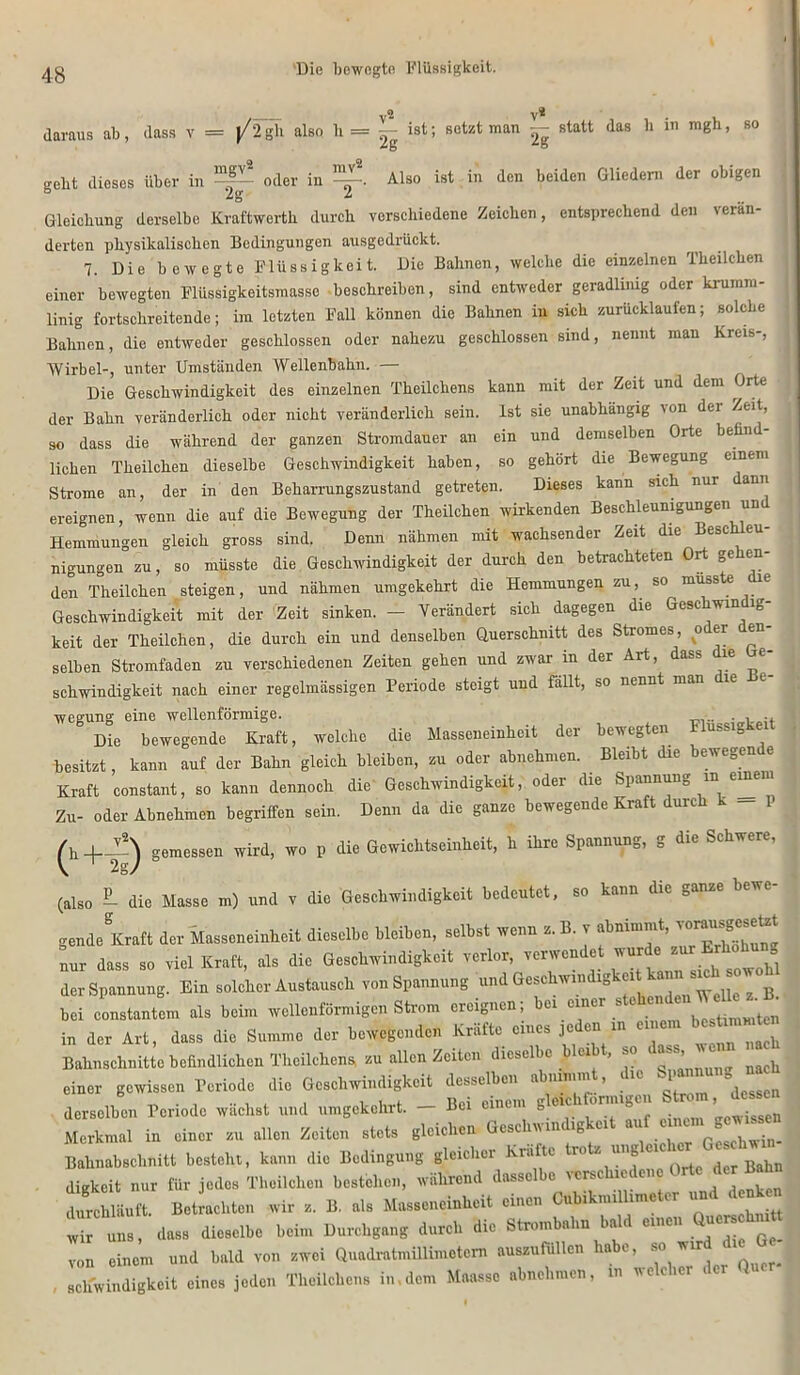 Die bewegte Flüssigkeit. daraus ab, dass v = j/2 gh also b = ^ ist; setzt man — statt das b in mgh, so gebt dieses über in ^ oder in Also ist in den beiden Gliedern der obigen Gleichung derselbe Kraftwerth durch verschiedene Zeichen, entsprechend den verän- derten physikalischen Bedingungen ausgedrückt. 7. Die bewegte Flüssigkeit. Die Bahnen, welche die einzelnen Theilchen einer bewegten Flüssigkeitsmasse beschreiben, sind entweder geradlinig oder krumm- linig fortschreitende; im letzten Fall können die Bahnen in sich zurücklaufen; solche Bahnen, die entweder geschlossen oder nahezu geschlossen sind, nennt man Kreis-, Wirbel-, unter Umständen Wellenbahn. — Die Geschwindigkeit des einzelnen Theilchens kann mit der Zeit und dem Orte der Bahn veränderlich oder nicht veränderlich sein. Ist sie unabhängig von dei Zeit, so dass die während der ganzen Stromdauer an ein und demselben Orte beünd- lichen Theilchen dieselbe Geschwindigkeit haben, so gehört die Bewegung einem Strome an, der in den Beharrungszustand getreten. Dieses kann sich nur dann ereignen, wenn die auf die Bewegung der Theilchen wirkenden Beschleunigungen un Hemmungen gleich gross sind. Denn nähmen mit wachsender Zeit die Beschleu- nigungen zu, so müsste die Geschwindigkeit der durch den betrachteten Ort gehen- den Theilchen steigen, und nähmen umgekehrt die Hemmungen zu,, so musste e Geschwindigkeit mit der Zeit sinken. - Verändert sich dagegen die Geschwm ig- keit der Theilchen, die durch ein und denselben Querschnitt des Stromes, o er en selben Stromfaden zu verschiedenen Zeiten gehen und zwar in der Art, dass die e- schwindigkeit nach einer regelmässigen Periode steigt und fallt, so nennt man le wegung eine wellenförmige. .. . Die bewegende Kraft, welche die Masseneinheit der bewegten Flussigkei besitzt, kann auf der Bahn gleich bleiben, zu oder abnehmen. Bleibt die bewegen e Kraft constant, so kann dennoch die Geschwindigkeit, oder die Spannung in einem Zu- oder Abnehmen begriffen sein. Denn da die ganze bewegende Kraft durch k gemessen wird, wo p die Gewichtseinheit, h ihre Spannung, g die Schwere, (also - die Masse m) und v die Geschwindigkeit bedeutet, so kann die ganze bewc g.nd. Kraft der M,„cn.inh.it dio.elbc bleiben, s.ib.t wen» a. B. y nnr dase .0 viel Kraft, «1. die G.scbwindigkoit verlor, verwendet wurde nurErhobnng derSpannung. Bi. e.l.t.r An.tan.eh von Spannung und a.sehwindigke,t tonn e.ob»yw ^ bei constantcm als beim wellenförmigen Strom ereignen, 01 einer s k,stimmten in der Art. dass die Summe der bewegenden Kräfte eine, jede, in einem be tarnten Bahnschnitte befindlichen Theilchens, zu allen Zeiten dicsel >c u , *° ' ‘ h einer gewissen Periode die Geschwindigkeit desselben abnimm , die Vn-ng nach derselben Periode wächst und umgekehrt. - Bei einem gleichtor-gen Hom ^dessen Merkmal in einer zu allen Zeiten stets gleichen Gcschiv m ig’« au Gesohwin- Bahnabsclinitt besteht, kann die Bedingung gleicher Kra te ro z ung c digkeit nur für jedes Theilchen bestehen, während dasselbe verschiedene Orte der Bahn duixhläuft. Betrachten wir z. B. als Masseneinheit einen CubikmiHmetor und denken wir uns, dass dieselbe beim Durchgang durch die Strombahn bald einen Quer hni^ von einem und bald von zwei Quadratmillimetem nuszufüllen habe, so wird , schwindigkoit eines joden Theilchens in,dem Maasso abnehmen, in necic