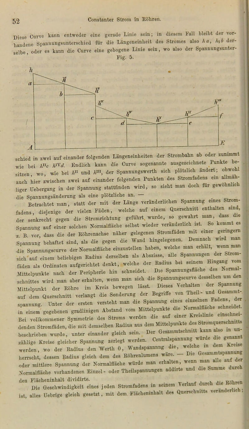 Diese Curve kann entweder eine gerade Linie sein; in diesem Fall bleibt der vor- handene Spannungsunterschied für die Längeneinheit des Stromes also ha, htb der- selbe , oder es kann die Curve eine gebogene Linie sein, wo also der Spannungsunter- Fig. 5. schied in zwei auf einander folgenden Längeneinheiten der Strombahn ab oder zunimmt wie bei huc h™d. Endlich kann die Curve sogenannte ausgezeichnete Punkte be- sitzen wo, wie bei hu und hm, der Spannungswerth sich plötzlich ändert; obwohl auch hier zwischen zwei auf einander folgenden Punkten des Stromfadens ein allmah- liger Uehergang in der Spannung stattfinden wird, so sieht man doch für gewöhnlich die Spannungsänderung als eine plötzliche an. _ Betrachtet man, statt der mit der Länge veränderlichen Spannung eines Strom- fadens, diejenige der vielen Fäden, welche auf einem Querschnitt enthalten sind, der senkrecht gegen die Stromrichtung geführt, wurde, so gewahrt man dass le Spannung auf einer solchen Normalfläche selbst wieder veränderlich ist. So kommt es z B vor dass die der Röhrenachse näher gelegenen Stromfäden mit einer geringem Spannung behaftet sind, als die gegen die Wand hingelegenen. Demnach wird man die Spannungscurve der Norraalfläclie einzustellen haben, welche man erhalt, wenn man sich auf einem beliebigen Radius derselben als Abszisse, alle Spannungen der Strom- fäden als Ordinaten aufgerichtet denkt, welche der Radius bei seinem Hingang vom Mittelpunkte nach der Peripherie hin schneidet. Die Spannungsflache des Normal- schnittes wird man aber erhalten, wenn man sich die Spannungscurve desselben um den Mittelpunkt der Röhre im Kreis bewegen lässt. Dieses Verhalten der Spannung auf dem Querschnitt verlangt die Sonderung der Begriffe von Thei - und Gesammt- spannung. Unter der ersten versteht man die Spannung eines einzelnen Fadens, d in einem gegebenen gradlinigen Abstand vom Mittelpunkte die Normalflache schnei • Bei vollkommener Symmetrie des Stroms werden die auf einer Kreislinie einschnm- denden Stromfäden, die mit demselben Radius aus dem Mittelpunkte des Stromqners hnitts beschrieben wurde, unter einander gleich sein. Der Gesammtschmtt kann also m un- zählige Kreise gleicher Spannung zerlegt werden. Centralspannung wurde die genannt werden, wo der Radius den Werth 0, Wandspannnng die, welche in dem Kreis herrscht, dessen Radius gleich dem des Röhrcnlumens wäre. 11 esamm sp. oder mittlere Spannung der Normalfläche würde man erhalten, wenn man a c au Normalfläche vorhandenen Einzel- oder l'heilspannungen addirte und die Summe den Flächeninhalt dividirte. _ Die Geschwindigkeit eines jeden Stromfadens in seinem Verlau urc ie 0 ist, alles Uebrige gleich gesetzt, mit dem Flächeninhalt des Querschnitt, veränderlich,