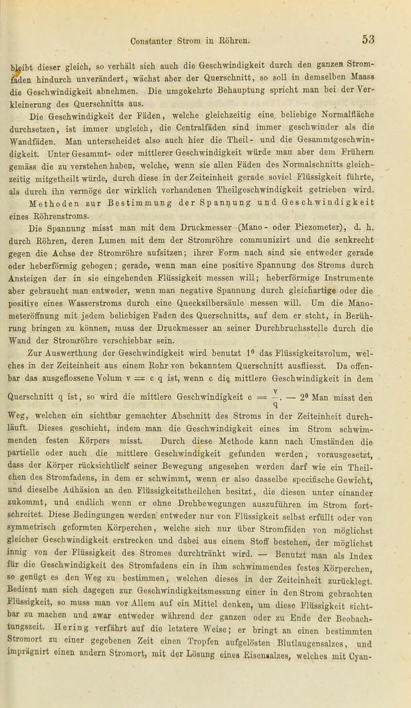 bleibt dieser gleich, so verhält sich auch die Geschwindigkeit durch den ganzen Strom- faden hindurch unverändert, wächst aber der Querschnitt, so soll in demselben Maass die Geschwindigkeit abnehmen. Die umgekehrte Behauptung spricht man bei der Ver- kleinerung des Querschnitts aus. Die Geschwindigkeit der Fäden, welche gleichzeitig eine, beliebige Normalfläche durchsetzen, ist immer ungleich, die Centralfäden sind immer geschwinder als die Wandfäden. Man unterscheidet also auch hier die Theil- und die Gesammtgeschwin- digkeit. Unter Gesammt- oder mittlerer Geschwindigkeit würde man aber dem Frühem gemäss die zu verstehen haben, welche, wenn sie allen Fäden des Normalschnitts gleich- zeitig mitgetheilt würde, durch diese in der Zeiteinheit gerade soviel Flüssigkeit führte, als durch ihn vermöge der wirklich vorhandenen Theilgeschwindigkeit getrieben wird. Methoden zur Bestimmung der Spannung und Geschwindigkeit eines Eöhrenstroms. Die Spannung misst man mit dem Druckmesser (Mano- oder Piezometer), d. h. durch Böhren, deren Lumen mit dem der Stromröhre communizirt und die senkrecht gegen die Achse der Stromröhre aufsitzen; ihrer Form nach sind sie entweder gerade oder heberförmig gebogen; gerade, wenn man eine positive Spannung des Stroms durch Ansteigen der in sie eingehenden Flüssigkeit messen will; heberförmige Instrumente aber gebraucht man entweder, wenn man negative Spannung durch gleichartige oder die positive eines Wasserstroms durch eine Quecksilbersäule messen will. Um die Mano- meteröffnung mit jedem beliebigen Faden des Querschnitts, auf dem er steht, in Berüh- rung bringen zu können, muss der Druckmesser an seiner Durchbruchsstelle durch die Wand der Stromröhre verschiebbar sein. Zur Auswerthung der Geschwindigkeit wird benutzt 1° das Flüssigkeitsvolum, wel- ches in der Zeiteinheit aus einem Bohr von bekanntem Querschnitt ausfliesst. Da offen- bar das ausgeflossene Volum v = cq ist, wenn c diq mittlere Geschwindigkeit in dem y Querschnitt q ist, so wird die mittlere Geschwindigkeit c = —. — 2° Man misst den fl Weg, welchen ein sichtbar gemachter Abschnitt des Stroms in der Zeiteinheit durch- läuft. Dieses geschieht, indem man die Geschwindigkeit eines im Strom schwim- menden festen Körpers misst. Durch diese Methode kann nach Umständen die partielle oder auch die mittlere Geschwindigkeit gefunden werden, vorausgesetzt, dass der Körper rücksichtliclf seiner Bewegung angesehen werden darf wie ein Theil- chen des Stromfadens, in dem er schwimmt, wenn er also dasselbe specifische Gewicht, und dieselbe Adhäsion an den Flüssigkeitstheilchen besitzt, die diesen unter einander zukommt, und endlich wenn er ohne Drehbewegungen auszuführen im Strom fort- schreitet. Diese Bedingungen werden entweder nur von Flüssigkeit selbst erfüllt oder von symmetrisch geformten Körperchen, welche sich nur über Stromfäden von möglichst gleicher Geschwindigkeit erstrecken und dabei aus einem Stoff bestehen, der möglichst innig von der Flüssigkeit des Stromes durchtränkt wird. — Benutzt man als Index für die Geschwindigkeit des Stromfadens ein in ihm schwimmendes festes Körperchen, so genügt es den Weg zu bestimmen, welchen dieses in der Zeiteinheit zurücklegt. Bedient man sich dagegen zur Geschwindigkeitsmessung einer in den Strom gebrachten Flüssigkeit, so muss man vor Allem auf ein Mittel donken, um dieso Flüssigkeit sicht- bar zu machen und zwar entweder während der ganzen oder zu Ende der Bcobach- tungszcit. Hering verfährt auf dio lotztere Weise; er bringt an einen bestimmten Stromort zu einer gegebenen Zeit einen Tropfen aufgelösten Blutlaugcnsalzcs, und imprägnirt einen andern Stromort, mit der Lösung eines Eiseusalzes, welches mit Cyan-