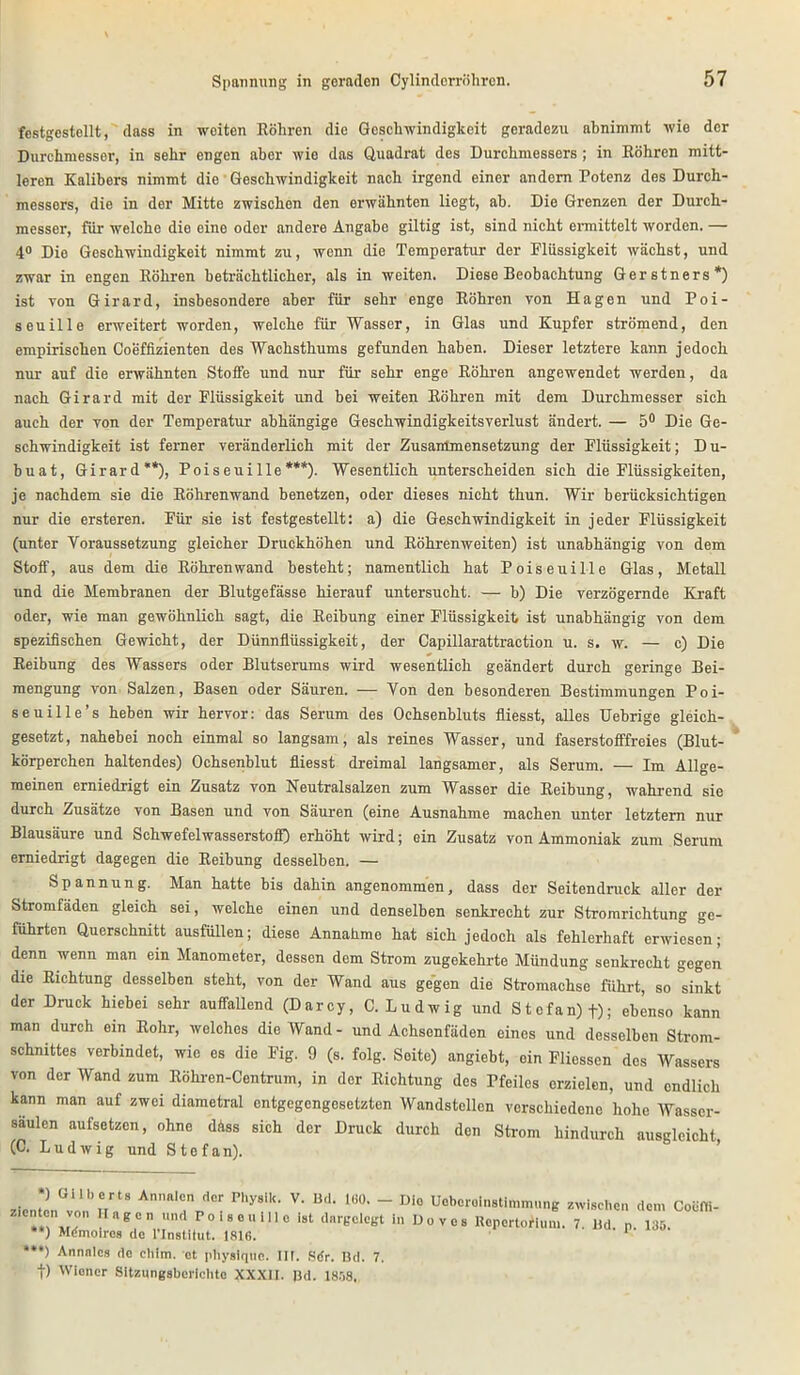 festgestellt, dass in weiten Röhren die Geschwindigkeit geradezu abnimmt wie der Durchmessor, in sehr engen aber wie das Quadrat des Durchmessers ; in Röhren mitt- leren Kalibers nimmt die Geschwindigkeit nach irgend einer andern Potenz des Durch- messers, die in der Mitte zwischen den erwähnten liegt, ab. Die Grenzen der Durch- messer, für welche die eine oder andere Angabe giltig ist, sind nicht ermittelt worden. — 4° Die Geschwindigkeit nimmt zu, wenn die Temperatur der Plüssigkeit wächst, und zwar in engen Röhren beträchtlicher, als in weiten. Diese Beobachtung Gerstners* *) ist von Girard, insbesondere aber für sehr enge Röhren von Hagen und Poi- seuille erweitert worden, welche für Wasser, in Glas und Kupfer strömend, den empirischen Coeffizienten des Wachsthums gefunden haben. Dieser letztere kann jedoch nur auf die erwähnten Stoffe und nur für sehr enge Röhren angewendet werden, da nach Girard mit der Flüssigkeit und bei weiten Röhren mit dem Durchmesser sich auch der von der Temperatur abhängige Geschwindigkeitsverlust ändert. — 5° Die Ge- schwindigkeit ist ferner veränderlich mit der Zusammensetzung der Flüssigkeit; D u- buat, Girard**), Poiseuille***). Wesentlich unterscheiden sich die Flüssigkeiten, je nachdem sie die Röhrenwand benetzen, oder dieses nicht thun. Wir berücksichtigen nur die ersteren. Für sie ist festgestellt: a) die Geschwindigkeit in jeder Flüssigkeit (unter Voraussetzung gleicher Druckhöhen und Röhrenweiten) ist unabhängig von dem Stoff, aus dem die Röhrenwand besteht; namentlich hat Poiseuille Glas, Metall und die Membranen der Blutgefässe hierauf untersucht. — b) Die verzögernde Kraft oder, wie man gewöhnlich sagt, die Reibung einer Flüssigkeit ist unabhängig von dem spezifischen Gewicht, der Dünnflüssigkeit, der Capillarattraction u. s. w. — c) Die Reibung des Wassers oder Blutserums wird wesentlich geändert durch geringe Bei- mengung von Salzen, Basen oder Säuren. — Von den besonderen Bestimmungen Poi- seuille’s heben wir hervor: das Serum des Ochsenbluts fliesst, alles Uebrige gleich- gesetzt, nahebei noch einmal so langsam, als reines Wasser, und faserstofffreies (Blut- körperchen haltendes) Ochsenblut fliesst dreimal langsamer, als Serum. — Im Allge- meinen erniedrigt ein Zusatz von Neutralsalzen zum Wasser die Reibung, wahrend sie durch Zusätze von Basen und von Säuren (eine Ausnahme machen unter letztem nur Blausäure und Schwefelwasserstoff) erhöht wird; ein Zusatz von Ammoniak zum Serum erniedrigt dagegen die Reibung desselben. — Spannung. Man hatte bis dahin angenommen, dass der Seitendruck aller der Stromfäden gleich sei, welche einen und denselben senkrecht zur Stromrichtung ge- führten Querschnitt ausfüllen; diese Annahme hat sich jedoch als fehlerhaft erwiesen; denn wenn man ein Manometer, dessen dem Strom zugekehrte Mündung senkrecht gegen die Richtung desselben steht, von der Wand aus gegen die Stromachse führt, so sinkt der Druck hiebei sehr auffallend (Darcy, C. Ludwig und Stefan) f); ebenso kann man durch ein Rohr, welches die Wand- und Achsenfäden eines und desselben Strom- schnittes verbindet, wie es die Fig. 9 (s. folg. Seite) angiebt, ein Fliessen des Wassers von der Wand zum Röhren-Centrum, in der Richtung des Pfeiles erzielen, und endlich kann man auf zwei diametral entgegengesetzten Wandstellen verschiedene hohe Wasser- säulen aufsetzen, ohne dass sich der Druck durch den Strom hindurch ausgleicht (C. Ludwig und Stefan). zicnte)nGvo„bnr,S An*“d Phy8‘k' ^ ^ ~ Die Ueberelnstlmmung zwischen dem Coöffi- T., ™, BCn Pol8eum° l8t dargolcgt in Do ves Repertorium. 7. Hd. p. 135. *) Mdmoiros de l'Instilut. 1816. *- ***) Annnleä de cliim. et pliysiqtie. 111. Sdr. Bd. 7. |) Wiener Sitzungsberichte XXXII. Bd. 1858,