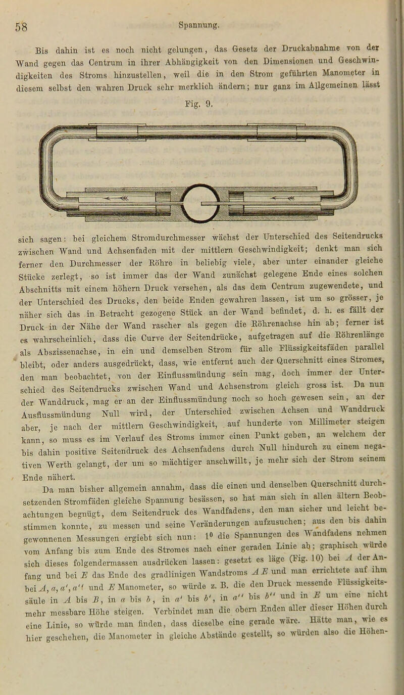 Bis dahin ist cs noch nicht gelungen, das Gesetz der Druckabnahme von der Wand gegon das Centrum in ihrer Abhängigkeit von den Dimensionen und Geschwin- digkeiten des Stroms hinzustellen, weil die in den Strom geführten Manometer in diesem selbst den wahren Druck sehr merklich ändern; nur ganz im Allgemeinen lässt Fig. 9. sich sagen: bei gleichem Stromdurchmesser wächst der Unterschied des Seitendrucks zwischen Wand und Achsenfaden mit der mittlem Geschwindigkeit; denkt man sich ferner den Durchmesser der Köhre in beliebig viele, aber unter einander gleiche Stücke zerlegt, so ist immer das der Wand zunächst gelegene Ende eines solchen Abschnitts mit einem hohem Druck versehen, als das dem Centrum zugewendete, und der Unterschied des Drucks, den beide Enden gewahren lassen, ist um so grösser, je näher sich das in Betracht gezogene Stück an der Wand befindet, d. h. es fällt der Druck in der Nähe der Wand rascher als gegen die Eölirenachse hin ab; ferner ist es wahrscheinlich, dass die Curve der Seitendrücke, aufgetragen auf die Köhrenlange als Abszissenachse, in ein und demselben Strom für alle Flüssigkeitsfäden parallel bleibt, oder anders ausgedrückt, dass, wie entfernt auch der Querschnitt eines Stromes, den man beobachtet, vou der Einflussmündung sein mag, doch immer der Unter- schied des Seitendrucks zwischen Wand und Achsenstrom gleich gross ist. Da nun der Wanddruck, mag er an der Einflussmiindung noch so hoch gewesen sein, an der Ausflussmündung Null wird, der Unterschied zwischen Achsen und Wanddruck aber, je nach der mittlem Geschwindigkeit, auf hunderte von Millimeter steigen kann, so muss es im Verlauf des Stroms immer einen Punkt geben, an welchem der bis dahin positive Seitendruck des Achsenfadens durch Null hindurch zu einem nega- tiven Werth gelangt, der um so mächtiger anschwillt, je mehr sich der Strom seinem Ende nähert. ... , , Da man bisher allgemein annahm, dass die einen und denselben Querschnitt durch- setzenden Stromfäden gleiche Spannung besässen, so hat man sich in allen altem Beob- achtungen begnügt, dem Seitendruck des Wandfadens, den man sicher und leicht be- stimmen konnte, zu messen und seine Veränderungen aufzusuchen; aus den bis dahin gewonnenen Messungen ergiebt sich nun: 1» die Spannungen des Wandfadens nehmen vom Anfang bis zum Ende des Stromes nach einer geraden Lime ab; graphisch wurde sich dieses folgendemiasscn ausdrücken lassen: gesetzt es läge (l'ig- 10) bei jl der An fan und bei E das Ende des gradlinigen Wandstroms Ä E und man errichtete auf ihm bei A, «,«>'< und E Manometer, so würde >. B. die den Druck messende Flüssigkeits- säule in A bis B, in « bis b, in bis b', in bis b und in E um eine nicht mehr messbare Höhe steigen. Verbindet man die obem Enden aller dieser Hohen durch eine Linie, so würde man finden, dass dieselbe eine gerade wäre. Hätte man, wie es hier geschehen, die Manometer in glcicho Abstände gestellt, so würden also die Höhen