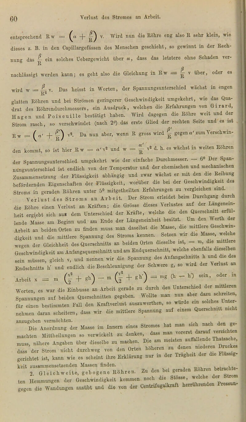 GO Verlust des Stromes an Arbeit. entsprechend Ew = v. Wird nun die Röhre eng also R sehr klein, wie dieses z. B. in den Capillargofässon des Menschen geschieht, so gewinnt in der Rech- nung das -- ein solches Uebergewicht über «, dass das letztere ohne Schaden rer- ß nachlässigt werden kann; es geht also die Gleichung in R w = — v über, oder es wird w = — v. Das heisst in Worten, der Spannungsunterschied wächst in engen R2 glatten Röhren und bei Strömen geringerer Geschwindigkeit umgekehrt, wie das Qua- drat des Röhrendurchmessers, ein Ausdruck, welchen die Erfahrungen von Gxrard, Hagen und Pois euille bestätigt haben. Wird dagegen die Röhre weit und der Strom rasch, so verschwindet (nach 2«) das erste Glied der rechten Seite und es ist Ol Ew _ f _|_ Q v2 Da nun aber, wenn R gross wird ^ gegen a'zum Verschwin- den kommt, so ist hier E w = «'v2 und w = ^ v2 d. h. es wächst in weiten Röhren der Spannungsuntersfchied umgekehrt wie der einfache Durchmesser. — 6» Der Span- nüngsunterschied ist endlich von der Temperatur und der chemischen und mechanischen Zusammensetzung der Flüssigkeit abhängig und zwar wächst er mit den die Reibung befördernden Eigenschaften der Flüssigkeit, worüber die bei der Geschwindigkeit des Stroms in geraden Röhren unter 5° mitgetheilten Erfahrungen zu vergleichen sind. Verlust des Stroms an Arbeit. Der Strom erleidet beim Durchgang durch die Röhre einen Verlust an Kräften; die Grösse dieses Verlustes auf der Längenein- heit ergiebt sich aus dem Unterschied der Kräfte, welche die den Querschnitt erfül- lende Masse am Beginn und am Ende der Längeneinheit besitzt. Um den Werth der Arbeit an beiden Orten zu finden muss man daselbst die Masse, die mittlere Geschwin- digkeit und die mittlere Spannung des Stroms kennen. Setzen wir die Masse, welche wegen der Gleichheit des Querschnitts an beiden Orten dieselbe ist, — m, die mitt ere Geschwindigkeit am Anfangsquerschnitt und am Endquerschnitt, welche ebenfalls dieselben sein müssen, gleich v, und nennen wir die Spannung des Anfangschnitts h und die des Endschnitts h' und endlich die Beschleunigung der Schwere g, so wird der \ erlus an Arbeit * = tu (£ + >■>)-» (f + «k’) = »« <“ ~ « °a“ “ Worten, es war die Einbusse an Arbeit gerade zu durch den Unterschied der mittleren Spannungen auf beiden Querschnitten gegeben. Wollte man nun aber dazu schreiten, für einen bestimmten Fall den Kraftverlust auszuwerthen, so wurde ein solches Unter- nehmen daran scheitern, dass wir die mittlere Spannung auf einem Querschnitt nicht anzugeben vermöchten. , , „ „ Die Anordnung der Masse im Innern eines Stromes hat man sich nach den ge- machten Mittheilungensoverwiekelt zu denken, dass man ™erst dmuf muss, nähere Angaben über dieselbe zu machen. Die am meisten auffallende Thatsachc, dass der Strom nicht durchweg von den Orten höheren zu denen niederen Druckes gerichtet ist, kann wie es scheint ihre Erklärung nur in der Iraghcit der die Massig keit zusammensetzenden Massen Andern betrachte- 2. Gleich weite, gebogeno Rohren. Au den oci gtra ten Hcmmungon der Geschwindigkeit kommen noch dio Stosse, ^ c ic er gegen die Wandungen ausübt und dio von der Centrifugalkraft lierrüiren en ressu