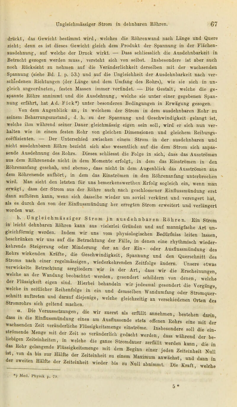 drückt, das Gewicht bestimmt wird, welches die Röhrenwand nach Länge und Quere zieht; denn es ist dieses Gewicht gleich dem Produkt der Spannung in der Flächen- ausdehnung, auf welche der Druck wirkt. — Dass schliesslich die Ausdehnbarkeit in Betracht gezogen werden muss, versteht sich von selbst. Insbesondere ist aber auch noch Rücksicht zu nehmen auf die Veränderlichkeit derselben mit der wachsenden Spannung (siehe Bd. I. p. 53.) und auf die Ungleichheit der Ausdehnbarkeit nach ver- schiedenen Richtungen (der Länge und dem Umfang des Rohrs), wie sie sich in un- gleich angeordneten, festen Massen immer vorfindet. — Die Gestalt, welche die ge- spannte Röhre annimmt und die Ausdehnung, welche sie unter einer gegebenen Span- nung erfährt, hat Ad. Fick*) unter besonderen Bedingungen in Erwägung gezogen. Von dem Augenblick an, in welchem der Strom in dem ausdehnbaren Rohr zu seinem Beharrungszustand, d. h. zu der Spannung und Geschwindigkeit gelangt ist, welche ihm während seiner Dauer gleichmässig eigen sein soll, wird er sich nun ver- halten wie in einem festen Rohr von gleichen Dimensionen und gleichem Reibungs- coeffizienten. — Der Unterschied zwischen einem Strom in der ausdehnbaren und nicht ausdehnbaren Röhre bezieht sich also wesentlich auf die dem Strom sich anpas- sende Ausdehnung des Rohrs. Dieses schliesst die Folge in sich, dass das Ausströmen aus dem Röhrenende nicht in dem Momente erfolgt, in dem das Einströmen in den Röhrenanfang geschah, und ebenso, dass nicht in dem Augenblick das Ausströmen aus dem Röhrenende aufhört, in dem das Einströmen in den Röhrenanfang unterbrochen wird. Man sieht den letzten für uns bemerkenswerthen Erfolg sogleich ein, wenn man erwägt, dass der Strom aus der Röhre auch nach geschlossener Einflussmündung erst dann aufhören kann, wenn sich dasselbe wieder um soviel verkürzt und verengert hat, als es durch den von der Einflussmündung her erregten Strom erweitert und verlängert worden war. b. Ungleichmässiger Strom in ausdehnbaren Röhren. Ein Strom in leicht dehnbaren Röhren kann aus vielerlei Gründen und auf mannigfache Art un- gleichförmig werden. Indem wir uns vom physiologischen Bedürfniss leiten lassen, beschranken wir uns auf die Betrachtung der Fälle, in denen eine rhythmisch wieder- kehrende Steigerung oder Minderung der an der Ein- oder Ausflussmündung des Rohrs wirkenden Kräfte, die Geschwindigkeit, Spannung und den Querschnitt des Stroms nach einer regelmässigen, wiederkehrenden Zeitfolge ändern. Unsere etwas verwickelte Betrachtung zergliedern wir in der Art, dass wir die Erscheinungen, we che an der Wandung beobachtet werden, gesondert schildern von denen, welche er ussigkeit eigen sind. Hierbei behandeln wir jedesmal gesondert die Vorgänge welche m zeRUcher Reihenfolge in ein und demselben Wandumfang oder Stromqu!r- schmtt auftreten und darauf diejenige, welche gleichzeitig an verschiedenen Orten des Stromrohrs sich geltend machen. «. Die Voraussetzungen, die wir zuerst als erfüllt annehmen, bestehen darin dass in die Einflussmündung eines am Ausflussende stets offenen Rohrs eine mit der wachsenden Zeit veränderliche Flüssigkeitsmonge einströme. Insbesondere soll die ein- HebiT / °T -T der Zeit 80 veränderlich gedacht werden, dass während der be- liebigen Zeiteinheiten, ,n welche die ganze Stromdauer zerfällt werden kann, die in “ Rohr gelangende Flussigkeitsmenge mit dem Beginn einer jeden Zeiteinheit Null 18 , von da bis zur Hälfte der Zeiteinheit zu einem Maximum anwächst, und dann in d., .w»U. Hälfte d„ „i.d.r bl, Nu„ tbnl„,„u Dic *1 Med. Physik p. 7«.