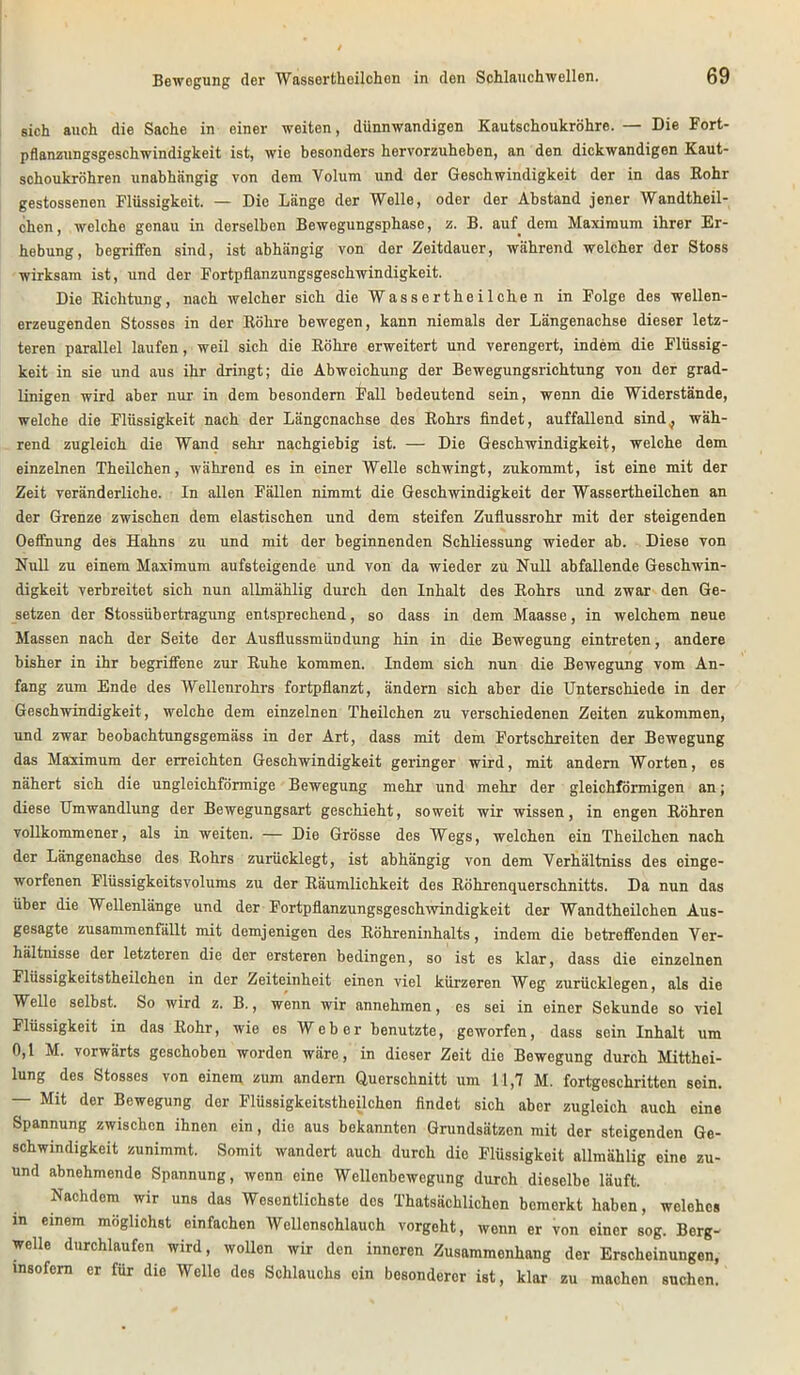 sich auch die Sache in einer weiten, dünnwandigen Kautschoukröhre. — Die Fort- pflanzungsgeschwindigkeit ist, wie besonders hervorzuheben, an den dickwandigen Kaut- schoukröhren unabhängig von dem Volum und der Geschwindigkeit der in das Rohr gestossenen Flüssigkeit. — Die Länge der Welle, oder der Abstand jener Wandtheil- chen, welche genau in derselben Bewegungsphase, z. B. auf dem Maxiraum ihrer Er- hebung, begriffen sind, ist abhängig von der Zeitdauer, während welcher der Stoss wirksam ist, und der Fortpflanzungsgeschwindigkeit. Die Richtung, nach welcher sich die Wass erthe i 1 che n in Folge des wellen- erzeugenden Stosses in der Röhre bewegen, kann niemals der Längenachse dieser letz- teren parallel laufen, weil sich die Röhre erweitert und verengert, indem die Flüssig- keit in sie und aus ihr dringt; die Abweichung der Bewegungsrichtung von der grad- linigen wird aber nur in dem besondern Fall bedeutend sein, wenn die Widerstände, welche die Flüssigkeit nach der Längenachse des Rohrs findet, auffallend sind^ wäh- rend zugleich die Wand sehr nachgiebig ist. — Die Geschwindigkeit, welche dem einzelnen Theilchen, während es in einer Welle schwingt, zukommt, ist eine mit der Zeit veränderliche. In allen Fällen nimmt die Geschwindigkeit der Wassertheilchen an der Grenze zwischen dem elastischen und dem steifen Zuflussrohr mit der steigenden Oeffnung des Hahns zu und mit der beginnenden Schliessung wieder ab. Diese von Null zu einem Maximum aufsteigende und von da wieder zu Null abfallende Geschwin- digkeit verbreitet sich nun allmählig durch den Inhalt des Rohrs und zwar den Ge- setzen der Stossübertragung entsprechend, so dass in dem Maasse, in welchem neue Massen nach der Seite der Ausflussmündung hin in die Bewegung eintreten, andere bisher in ihr begriffene zur Ruhe kommen. Indem sich nun die Bewegung vom An- fang zum Ende des Wellenrohrs fortpflanzt, ändern sich aber die Unterschiede in der Geschwindigkeit, welche dem einzelnen Theilchen zu verschiedenen Zeiten zukommen, und zwar beobachtungsgemäss in der Art, dass mit dem Fortschreiten der Bewegung das Maximum der erreichten Geschwindigkeit geringer wird, mit andern Worten, es nähert sich die ungleichförmige Bewegung mehr und mehr der gleichförmigen an; diese Umwandlung der Bewegungsart geschieht, soweit wir wissen, in engen Röhren vollkommener, als in weiten. — Die Grösse des Wegs, welchen ein Theilchen nach der Längenachse des Rohrs zurücklegt, ist abhängig von dem Verhältniss des einge- worfenen Flüssigkeitsvolums zu der Räumlichkeit des Röhrenquerschnitts. Da nun das über die Wellenlänge und der Fortpflanzungsgeschwindigkeit der Wandtheilchen Aus- gesagte zusammenfällt mit demjenigen des Röhreninhalts, indem die betreffenden Ver- hältnisse der letzteren die der ersteren bedingen, so ist es klar, dass die einzelnen Flüssigkeitstheilchen in der Zeiteinheit einen viel kürzeren Weg zurücklegen, als die Welle selbst. So wird z. B., wenn wir annehmen, es sei in einer Sekunde so viel Flüssigkeit in das Rohr, wie es Weber benutzte, geworfen, dass sein Inhalt um 0,1 M. vorwärts geschoben worden wäre, in dieser Zeit die Bewegung durch Mitthei- lung des Stosses von einem zum andern Querschnitt um 11,7 M. fortgeschritten sein. — Mit der Bewegung der Flüssigkeitstheilchen findet sich aber zugleich auch eine Spannung zwischen ihnen ein, die aus bekannten Grundsätzen mit der steigenden Ge- schwindigkeit zunimmt. Somit wandert auch durch die Flüssigkeit allmählig eine zu- und abnehmende Spannung, wenn eine Wellenbewegung durch dieselbe läuft. Nachdem wir uns das Wesentlichste des Thatsächlichcn bemerkt haben, welches in einem möglichst einfachen Wellenschlauch vorgeht, wenn er von einer sog. Berg- welle durchlaufen wird, wollen wir den inneren Zusammenhang der Erscheinungen, insofern er für die Wello dos Schlauchs ein besonderer ist, klar zu machen suchen.