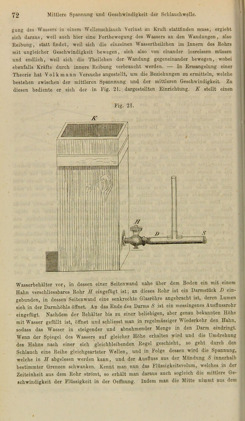 gung des Wassers in einem Wellenschlauch Verlust an Kraft stattfinden muss, ergiebt sich daraus, weil auch hier eine Fortbewegung des Wassers an den Wandungen, also Reibung, statt findet, weil sich die einzelnen Wassertheilchen im Innern des Rohrs mit ungleicher Geschwindigkeit bewegen, sich also von einander losreissen müssen und endlich, weil sich die Theilchen der Wandung gegeneinander bewegen, wobei ebenfalls Kräfte durch innere Reibung verbraucht werden. — In Ermangelung einer Theorie hat Volk mann Versuche angestellt, um die Beziehungen zu ermitteln, welche bestehen zwischen der mittleren Spannnung und der mittleren Geschwindigkeit. Zu diesen bediente er sich der in Fig. 21. dargestelltcn Einrichtung. K stellt einen Fig. 21. K Wasserbehälter vor, in dessen einer Seitenwand nahe über dem Boden ein mit einem Hahn verschliessbares Rohr H eingefügt ist; an dieses Rohr ist ein Dannstück D ein- gebunden, in dessen Seitenwand eine senkrechte Glasröhre angebracht ist, deren Lumen sich in der Darmhöhle öffnet. An das Ende des Darms S ist ein messingenes Ausflussrohr eingefügt. Nachdem der Behälter bis zu einer beliebigen, aber genau bekannten Höhe mit Wasser gefüllt ist, öffnet und schliosst man in regelmässiger IV iederkehr den Hahn, sodass das Wasser in steigender und abnehmender Menge in den Darm eindringt. Wenn der Spiegel des Wassers auf gleicher Höhe erhalten wird und die Lmdrehung des Hahns nach einer sich gleichbloibenden Regel geschieht, so geht durch den Schlauch eine Reihe gleichgearteter Wellen, und in Folge dessen wird die Spannung, welche in H abgelesen werden kann, und der Ausfluss aus der Mündung S innerhalb bestimmter Grenzen schwanken. Kennt man nun das Flüssigkeitsvolum, welches in der Zeiteinheit aus dem Rohr strömt, so erhält man daraus auch sogleich die mittlere Ge- schwindigkeit der Flüssigkeit in der Oeffnung. Indem man die Mitte nimmt aus dem