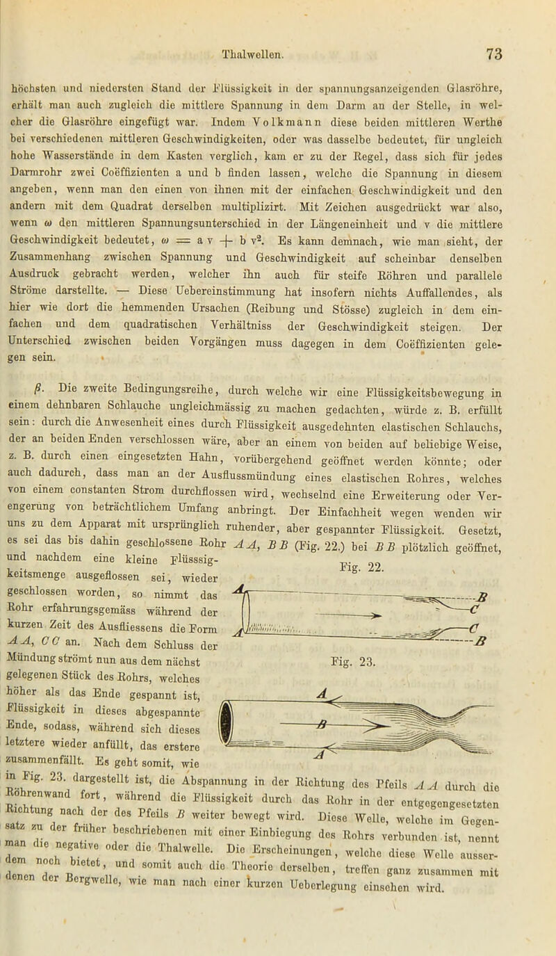 höchsten und niedersten Stand der Flüssigkeit in der spannungsanzeigenden Glasröhre, erhält man auch zugleich die mittlere Spannung in dem Darm an der Stelle, in wel- cher die Glasröhre eingefügt war. Indom Volk mann diese beiden mittleren Werthe bei verschiedenen mittleren Geschwindigkeiten, oder was dasselbe bedeutet, für ungleich hohe Wasserstände in dem Kasten verglich, kam er zu der Regel, dass sich für jedes Darmrohr zwei Coeffizienten a und b finden lassen, welche die Spannung in diesem angeben, wenn man den einen von ihnen mit der einfachen Geschwindigkeit und den andern mit dem Quadrat derselben multiplizirt. Mit Zeichen ausgedrückt war also, wenn ui den mittleren Spannungsunterschied in der Längeneinheit und v die mittlere Geschwindigkeit bedeutet, w — a v -J- b v2. Es kann demnach, wie man sieht, der Zusammenhang zwischen Spannung und Geschwindigkeit auf scheinbar denselben Ausdruck gebracht werden, welcher ihn auch für steife Röhren und parallele Ströme darstellte. — Diese Uebereinstimmung hat insofern nichts Auffallendes, als hier wie dort die hemmenden Ursachen (Reibung und Stösse) zugleich in dem ein- fachen und dem quadratischen Verhältniss der Geschwindigkeit steigen. Der Unterschied zwischen beiden Vorgängen muss dagegen in dem Coeffizienten gele- gen sein. • ß. Die zweite Bedingungsreihe, durch welche wir eine Flüssigkeitsbewegung in einem dehnbaren Schlauche ungleichmässig zu machen gedachten, würde z. B. erfüllt sein . durch die Anwesenheit eines durch Flüssigkeit ausgedehnten elastischen Schlauchs, der an beiden Enden verschlossen wäre, aber an einem von beiden auf beliebige Weise, z. B. durch einen eingesetzten Hahn, vorübergehend geöffnet werden könnte; oder auch dadurch, dass man an der Ausflussmündung eines elastischen Rohres, welches von einem constanten Strom durchflossen wird, wechselnd eine Erweiterung oder Ver- engerung von beträchtlichem Umfang anbringt. Der Einfachheit wegen wenden wir uns zu dem Apparat mit ursprünglich ruhender, aber gespannter Flüssigkeit. Gesetzt, es sei das bis dahin geschlossene Rohr AA, B B (Fig. 22.) bei BB plötzlich geöffnet, lind nnpTidpm m'n« m Fig. 22. Fig. 23. und nachdem eine kleine p'Uisssig- keitsmenge ausgeflossen sei, wieder geschlossen worden, so nimmt das Rohr erfahrungsgemäss während der kurzen Zeit des Ausfliessens die Form A A, CC an. Nach dem Schluss der Mündung strömt nun aus dem nächst gelegenen Stück des Rohrs, welches höher als das Ende gespannt ist, Flüssigkeit in dieses abgespannte Ende, sodass, während sieh dieses letztere wieder anfüllt, das erstere zusammenfällt. Es gebt somit, wie in Fig. 23. dargestellt ist, die Abspannung in der Richtung des Pfeils AA durch die RhhwT >fT’ rhrd di6 MÜSsigk0it durch das Rohr in entgegengesetzten satz -n 1 f .u u65 B W6lter bCWegt Wird- DieSe Welle’ welchc im öegen- man V  beschrlebcnen mit einer Einbiegung des Rohrs verbunden ist, nennt Z loch!Ti ThalWeUe- Di° E™hei—Sen, welche diese Welle ausser- del d ! Be nUD S°mit ^ di° T1rie der8elb<5n’ trcffe gaz — der Bcrgwello, wie man nach einer kurzen Ueberlegung einschen wird.