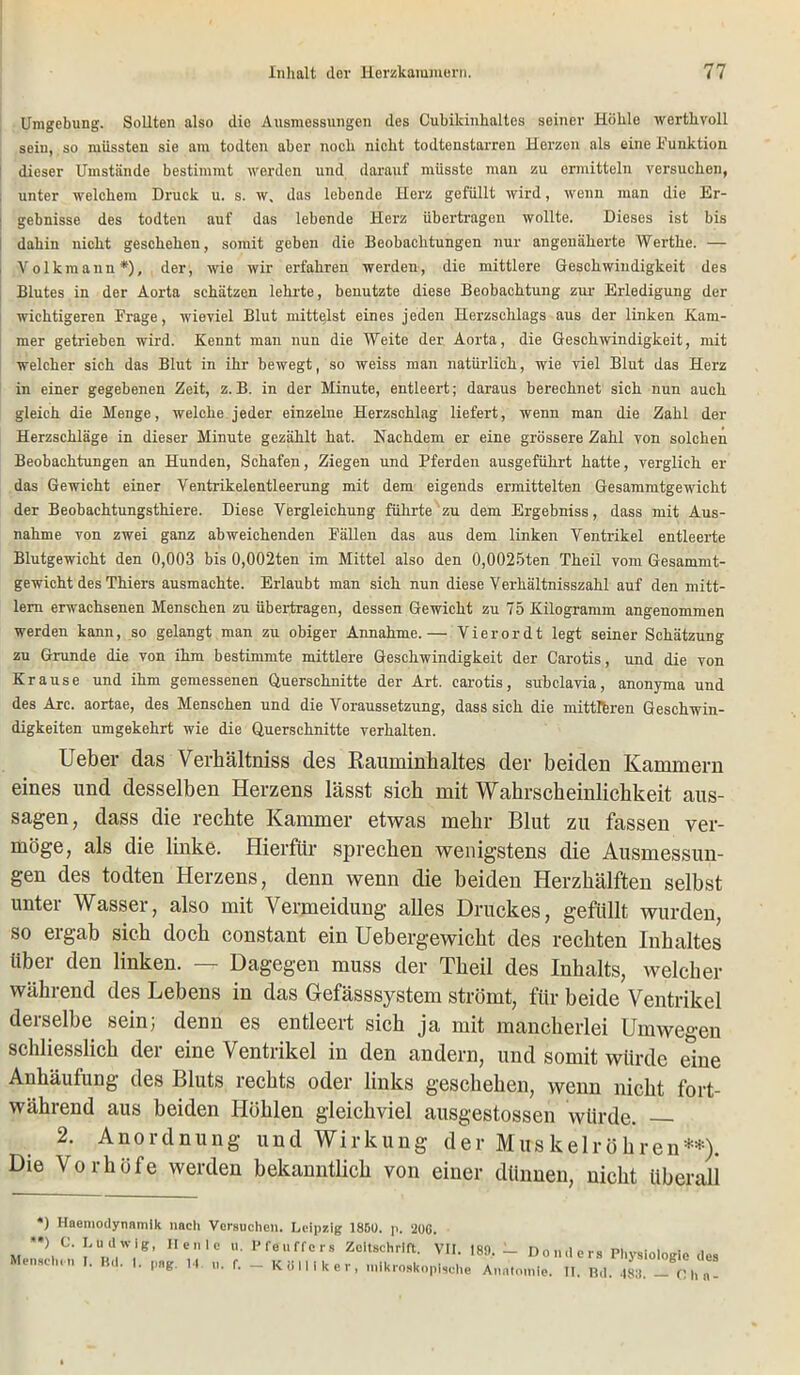 Umgebung. Sollten also die Ausmessungen des Cubilcinhaltes seiner Höhle werthvoll sein, so müssten sie am todtcn aber noch nicht todtenstarren Herzen als eine Funktion dieser Umstände bestimmt werden und darauf müsste man zu ermitteln versuchen, unter welchem Druck u. s. w, das lebende Herz gefüllt wird, wenn man die Er- gebnisse des todten auf das lebende Herz übertragen wollte. Dieses ist bis i dahin nicht geschehen, somit geben die Beobachtungen nur angenäherte Werthe. — Volkmann* *), der, wie wir erfahren werden, die mittlere Geschwindigkeit des Blutes in der Aorta schätzen lehrte, benutzte diese Beobachtung zur Erledigung der wichtigeren Frage, wieviel Blut mittelst eines jeden Herzschlags aus der linken Kam- mer getrieben wird. Kennt man nun die Weite der Aorta, die Geschwindigkeit, mit welcher sich das Blut in ihr bewegt, so weiss man natürlich, wie viel Blut das Herz in einer gegebenen Zeit, z. B. in der Minute, entleert; daraus berechnet sich nun auch gleich die Menge, welche jeder einzelne Herzschlag liefert, wenn man die Zahl der Herzschläge in dieser Minute gezählt hat. Nachdem er eine grössere Zahl von solchen Beobachtungen an Hunden, Schafen, Ziegen und Pferden ausgeführt hatte, verglich er das Gewicht einer Ventrikelentleerung mit dem eigends ermittelten Gesammtgewicht der Beobachtungsthiere. Diese Vergleichung führte zu dem Ergebniss, dass mit Aus- nahme von zwei ganz abweichenden Fällen das aus dem linken Ventrikel entleerte Blutgewicht den 0,003 bis 0,002ten im Mittel also den 0,0025ten Theil vom Gesammt- gewicht des Thiers ausmachte. Erlaubt man sich nun diese Verhältnisszahl auf den mitt- lem erwachsenen Menschen zu übertragen, dessen Gewicht zu 75 Kilogramm angenommen werden kann, so gelangt man zu obiger Annahme.— Vierordt legt seiner Schätzung zu Grande die von ihm bestimmte mittlere Geschwindigkeit der Carotis, und die von Krause und ihm gemessenen Querschnitte der Art. carotis, subclavia, anonyma und des Are. aortae, des Menschen und die Voraussetzung, dass sich die mittleren Geschwin- digkeiten umgekehrt wie die Querschnitte verhalten. Ueber das Verhältniss des Rauminhaltes der beiden Kammern eines und desselben Herzens lässt sieb mit Wahrscheinlichkeit aus- sagen, dass die rechte Kammer etwas mehr Blut zu fassen ver- möge, als die linke. Hierfür sprechen wenigstens die Ausmessun- gen des todten Herzens, denn wenn die beiden Herzhälften selbst unter Wasser, also mit Vermeidung alles Druckes, gefüllt wurden, so ergab sich doch constant ein Uebergewicht des rechten Inhaltes über den linken. — Dagegen muss der Theil des Inhalts, welcher während des Lebens in das Gefässsystcm strömt, für beide Ventrikel derselbe sein; denn es entleert sich ja mit mancherlei Umwegen schliesslich der eine Ventrikel in den andern, und somit würde eine Anhäufung des Bluts rechts oder links geschehen, wenn nicht fort- während aus beiden Höhlen gleichviel ausgestossen würde. 2. Anordnung und Wirkung der Muskelröhren**). Die Vorhöfe werden bekanntlich von einer dünnen, nicht überall *) Haemodynnmik nach Versuchen. Leipzig 18D0. p. 20G. *) C. Ludwig, Heule u. Pfeuffers Zeitschrift. VII. 189.— Dnnrlnr« i Menschen I. Kd. 1. pag. 14. u. f. - KB lllk er, mikroskopische Anatomie. II. Kd. 488. - Oh n -