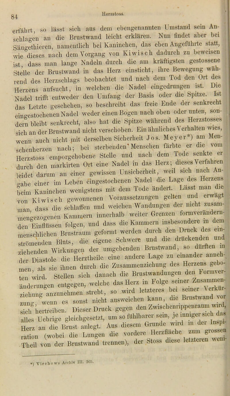 ertaln-t, so lässt sich aus dem ebengenannten Umstand sein An- schlägen an die Brustwand leicht erklären. Nun findet aber bei Säugethieren, namentlich bei Kaninchen, das eben Angeführte statt, wie dieses nach dem Vorgang von Kiwiscli dadurch zu beweisen ist dass man lange Nadeln durch die am kräftigsten gestossene Stelle der Brustwand in das Herz einsticht, ihre Bewegung wäh- rend des Herzschlags beobachtet und nach dem Tod den Ort des Herzens aufsucht, in welchen die Nadel eingedrungen ist. Die Nadel trifft entweder den Umfang der Basis oder die Spitze. Ist das Letzte geschehen, so beschreibt das freie Ende der senkrecht eingestochenen Nadel weder einen Bogen nach oben oder unten, son- dern bleibt senkrecht, also hat die Spitze während des Herzstosses sich an der Brustwand nicht verschoben. Ein ähnliches Verhalten wies, wenn auch nicht mit derselben Sicherheit Jos. Meyer*) am Men- schenherzen nach; bei sterbenden'Menschen färbte er die vom Herzstoss emporgehobene Stelle und nach dem Tode senkte er durch den markirten Ort eine Nadel m das Herz; dieses\ erfahren leidet darum an einer gewissen Unsicherheit, weil sich nach An- o-abe einer im Leben eingestochenen Nadel die Lage des Herzens beim Kaninchen wenigstens mit dem Tode ändert. Lässt man die von Kiwisch gewonnenen Voraussetzungen gelten und eiwagt man dass die schlaffen und weichen Wandungen der nicht zusam- mengezogenen Kammern innerhalb weiter Grenzen formverandern- den Einflüssen folgen, und dass die Kammern insbesondere m dem menschlichen Brustraum geformt werden durch den Druck des ei strömenden Bluts, die eigene Schwere und die drückenden un ziehenden Wirkungen der umgebenden Brustwand, so dürften in der Diastole die Herztheile eine andere Lage zu einander anneh- men als sie ihnen durch die Zusammenziehung des Herzens gebo- ten wird. Stellen sich danach die Brustwandungen den hormver- iTdemngen entgegen, welche das Herz in Folge seiner Zusammen yiehung anzunehmen strebt, so wird letzteres bei seinei ^ erk züt wem « sonst nicht aasweichen kann die Brustwand vor sieh Vertreiben. Dieser Druck gegen den Zwiscbennppenra™iwi>d alles Ucbrige gleicbgeäetat, um so fühlbarer sein, je innrger sich da, Herz an die Brust anlegt. Aus diesem Grunde wird m dei Ins} faüon (wobei die Lungen die vordere Herzliche «nm grossen Theil von der Brustwand trennen), der Stoss diese letzteien wen *) Virchows Archiv 111. 20f».