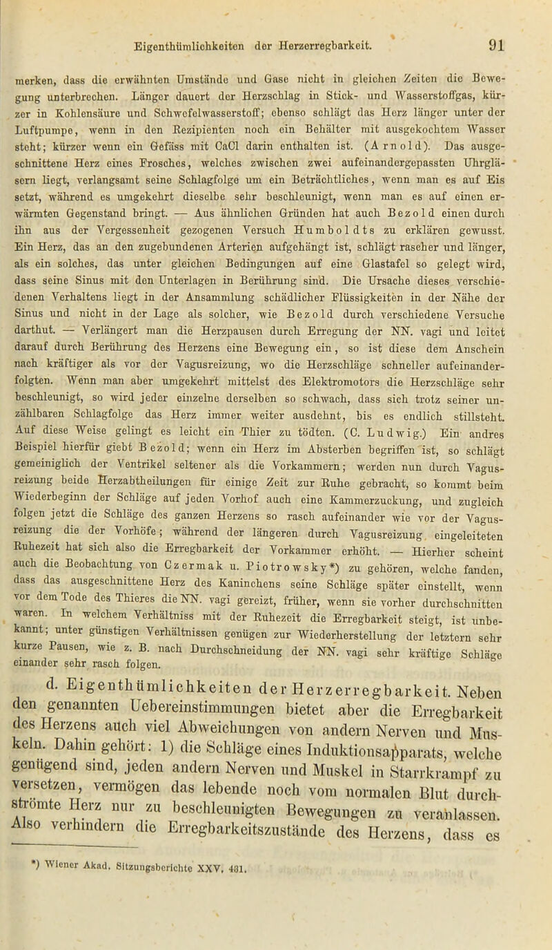 merken, dass die erwähnten Umstände und Gase nicht in gleichen Zeiten die Bewe- gung unterbrechen. Länger dauert der Herzschlag in Stick- und Wasserstoffgas, kür- zer in Kohlensäure und Schwefelwasserstoff; obonso schlägt das Herz länger unter der Luftpumpe, wenn in den Rezipienten noch ein Behälter mit ausgekochtem Wasser stoht; kürzer wenn ein Gefäss mit CaCl darin enthalten ist. (A rnold). Das ausge- schnittene Herz eines Frosches, welches zwischen zwei aufeinandergepassten Uhrglä- sern liegt, verlangsamt seine Schlagfolge um ein Beträchtliches, wenn man es auf Eis setzt, während es umgekehrt dieselbe sehr beschleunigt, wenn man es auf einen er- wärmten Gegenstand bringt. — Aus ähnlichen Gründen hat auch Bezold einen durch ihn aus der Vergessenheit gezogenen Versuch Humboldts zu erklären gewusst. Ein Herz, das an den zugebundenen Arterien aufgehängt ist, schlägt rascher und länger, als ein solches, das unter gleichen Bedingungen auf eine Glastafel so gelegt wird, dass seine Sinus mit den Unterlagen in Berührung sind. Die Ursache dieses verschie- denen Verhaltens liegt in der Ansammlung schädlicher Flüssigkeiten in der Nähe der Sinus und nicht in der Lage als solcher, wie Bezold durch verschiedene Versuche darthut. — Verlängert man die Herzpausen durch Erregung der NN. vagi und leitet darauf durch Berührung des Herzens eine Bewegung ein, so ist diese dem Anschein nach kräftiger als vor der Vagusreizung, wo die Herzschläge schneller aufeinander- folgten. Wenn man aber umgekehrt mittelst des Elektromotors die Herzschläge sehr beschleunigt, so wird jeder einzelne derselben so schwach, dass sich trotz seiner un- zählbaren Schlagfolge das Herz immer weiter ausdehnt, bis es endlich stillsteht. Auf diese Weise gelingt es leicht ein Thier zu tödten. (C. Ludwig.) Ein andres Beispiel hierfür giebt Bezold; wenn ein Herz im Absterben begriffen ist, so schlägt gemeiniglich der Ventrikel seltener als die Vorkammern; werden nun durch Vagus- reizung beide Herzabtheilungen für einige Zeit zur Ruhe gebracht, so kommt beim Wiederbeginn der Schläge auf jeden Vorhof auch eine Kammerzuckung, und zugleich folgen jetzt die Schläge des ganzen Herzens so rasch aufeinander wie vor der Vagus- reizung die der Vorhöfe ; während der längeren durch Vagusreizung eingeleiteten Ruhezeit hat sich also die Erregbarkeit der Vorkammer erhöht. — Hierher scheint auch die Beobachtung von Czermak u. Piotrowsky*) zu gehören, welche fanden, dass das ausgeschnittene Herz des Kaninchens seine Schläge später einstellt, wenn vor dem Tode des Thieres die NN. vagi gereizt, früher, wenn sie vorher durchschnitten waren. In welchem Verhältniss mit der Ruhezeit die Erregbarkeit steigt, ist unbe- kannt; unter günstigen Verhältnissen genügen zur Wiederherstellung der letztem sehr kurze Pausen, wie z. B. nach Durchschneidung der NN. vagi sehr kräftige Schläge einander sehr rasch folgen. cl. Eigenthiimlichkeiten der Herzerregbarkeit. Neben den genannten Uebereinstimmungen bietet aber die Erregbarkeit des Herzens auch viel Abweichungen von andern Nerven und Mus- keln. Dahin gehört: 1) die Schläge eines Induktionsapparats, welche genügend sind, jeden andern Nerven und Muskel in Starrkrampf zu versetzen, vermögen das lebende noch vom normalen Blut durch- stromte Herz nur zu beschleunigten Bewegungen zu veranlassen. Also verhindern die Erregbarkeitszustände des Herzens, dass es ') Wiener Akad. Sitzungsberichte XXV, 431.