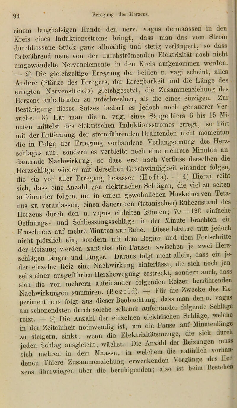 einem langhalsigen Hunde den nerv, vagus dermaassen in den Kreis eines Induktionsstroms bringt, dass man das vom Strom durchflossene Stück ganz allmählig und stetig verlängert, so dass fortwährend neue von der durchströmenden Elektrizität noch nicht umgewandelte Nervenelemente in den Kreis aufgenommen werden. — 2) Die gleichzeitige Erregung der beiden n. vagi scheint, alles Andere (Stärke des Erregers, der Erregbarkeit und die Länge des erregten Nervensttickes) gleichgesetzt, die Zusammenziehung des Herzens anhaltender zu unterbrechen, als die eines einzigen. Zur Bestätigung dieses Satzes bedarf es jedoch noch genauerer Ver- suche. 3) Hat man die n. vagi eines Säugethiers 6 bis 15 Mi- nuten mittelst des elektrischen Induktionsstromes erregt, so hört mit der Entfernung der stromführenden Drahtenden nicht momentan die in Folge der Erregung vorhandene Verlangsamung des Herz- schlages auf, sondern es verbleibt noch eine mehrere Minuten an- dauernde Nachwirkung, so dass erst nach Verfluss derselben die Herzschläge wieder mit derselben Geschwindigkeit einandei folgen, die sie vor aller Erregung besassen (Hoffa). — 4) Hieran reiht sich, dass eine Anzahl von elektrischen Schlägen, die viel zu selten aufeinander folgen, um in einem gewöhnlichen Muskelnerven Teta- nus zu veranlassen, einen dauernden (tetanischen) Ruhezustand des Herzens durch den n. vagus einleiten können; 70 —120 eintache Oeffnungs- und Schliessungsschläge in der Minute brachten ein Froschherz auf mehre Minuten zur Ruhe. Diese letztere tritt jedoch nicht plötzlich ein, sondern mit dem Beginn und dem Fortschritte der Reizung werden zunächst die Pausen zwischen je zwei Herz- schlägen länger und länger. Daraus folgt nicht allein, dass ein je- der einzelne Reiz eine Nachwirkung hinterlässt, die sich noch jen- seits einer ausgeführten Herzbewegung erstreckt, sondern auch, dass sich die von mehrern aufeinander folgenden Reizen herrührenden Nachwirkungen summiren. (Bezold). — Für die Zwecke des Ex- perimentirens folgt aus dieser Beobachtung, dass man denn, ■sagus am sehonendsten durch solche seltener aufeinander folgende Sch age reizt. — 5) Die Anzahl der einzelnen elektrischen Schläge, welche in der Zeiteinheit nothwendig ist, um die Pause auf Minutenlange zu steigern, sinkt, wenn die Elektrizitätsmenge, die sic tuic jeden Schlag ausgleicht, wächst. Die Anzahl der Reizungen muss sich mehren in dem Maasse, in welchem die natürlich vorhan- denen Thiere Zusammenziehung erweckenden Vorgänge des Hei- zens überwiegen Uber die beruhigenden; also ist beim Beste iet