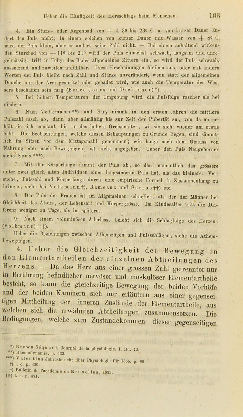 4. Ein Sturz - oder llegcnbad von -(-4 3° bis 23o C. u. von kurzer Dauer än- dert den Puls nicht; in einem solchen von kurzer Dauer mit Wasser von -(- 8» C. wird der Fuls klein, aber er ändert seine Zahl nicht. — Bei einem anhaltend wirken- den Sturzbad von -(- 1 io bis 21 o wird der Puls zunächst schwach, langsam und unre- gelmässig; tritt in Folge des Bades allgemeines Zittern ein, so wird der Puls schwach, aussetzend und zuweilen unfühlbar. Diese Erscheinungen bleiben aus, oder mit andern Worten der Puls bleibt nach Zahl und Stärke unverändert, wenn statt der allgemeinen Douche nur der Arm gespritzt oder gebadet wird, wie auch die Temperatur des Was- sers beschaffen sein mag (Bence Jones und Dickinso n) *). 5. Bei hohem Temperaturen der Umgebung wird die Pulsfolge rascher als bei niedern. 6. Nach Volkmann**) und Guy nimmt in den ersten Jahren die mittlere Pulszahl rasch ab, dann aber allmählig bis zur Zeit der Pubertät zu, von da an er- hält sie sich constant bis in das höhere Greisenalter, wo sic sich wieder um etwas hebt. Die Beobachtungen, welche diesen Behauptungen zu Grunde liegen, sind sämrnt- lich im Sitzen vor dem Mittagsmahl genommen; wie lange nach dem Genuss von Nahrung oder nach Bewegungen, ist nicht angegeben. Ueber den Puls Neugeborner siehe S eu x ***). 7. Mit der Körperlänge nimmt der Puls ab, so dass namentlich das grössere unter zwei gleich alten Individuen einen langsameren Puls hat, als das kleinere. Ver- suche, Pulszahl und Körperlänge durch eine empirische Formel in Zusammenhang zu bringen, siehe bei Volkmannf), Rameaux und Serrusft) etc. S. Der Puls der Frauen ist im Allgemeinen schneller, als der der Männer bei Gleichheit des Alters, der Lebensart und Körpergrösse. Im Kindesalter tritt die Dif- ferenz weniger zu Tage, als im spätem. 9. Nach einem voluminösen Aderlässe belebt sich die Schlagfolgo des Herzens (V olkmann) fff). Ueber die Beziehungen zwischen Athemzügen und Pulsschlägen, siehe die Athem- bewegungen. 4. Uebei die Gleichzeitigkeit der Bewegung in den Elementartheilen der einzelnen Abtheilungen des Heizens. Da das Herz aus einer grossen Zahl getrennter nur in Berührung befindlicher nervöser und muskulöser Elementartheile besteht, so kann die gleichzeitige Bewegung der beiden Vorhöfe und der beiden Kammern sich nur erläutern aus einer gegensei- tigen Mittheilung der inneren Zustände der Elementartheile, aus welchen sich die erwähnten Abtheilungen zusammensetzen. Die Bedingungen, welche zum Zustandekommen dieser gegenseitigen ) Brown Sdquard, Journal de la Physiologie. I. Bd. 72. **) Haomodynamik. p. 433. ***) Valentins Jahresbericht Uber Physiologie fUr 1856. n 8-) t) I. c. p. 430. tt) Bulletin de l'acatlcmic de Bruxolies, 1839 ttt) 1. c. p. 371.