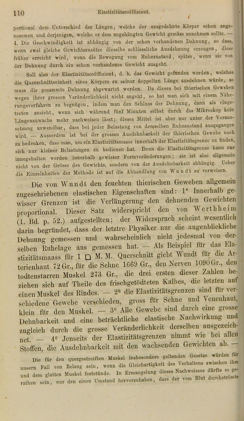 i portional dem Unterschied der Längen, welche der ausgedehnte Körper schon ange- nommen und derjenigen, welche er dem angehängten Gewicht gemäss annehmen sollte. — 4. 13ic Geschwindigkeit ist abhängig von der schon vorhandenen Dehnung, so dass, wenn zwei gleiche Gewichtszusätze dieselbe schliessliche Ausdehnung erzeugen, diese früher erreicht wird, wenn die Bewegung vom Ruhezustand, später, wenn sie von der Dehnung durch ein schon vorhandenes Gewicht ausgeht. Soll also der Elastizitiitscoeffizient, d. h. das Gewicht gefunden werden, welches die Querschnittseinheit eines Körpers zu seiner doppelten Länge ausdehnen würde, so muss die gesammte Dehnung abgewartet werden. Da dieses bei thierischen Geweben wegen ihrer grossen Veränderlichkeit nicht angeht, so hat man sich mit einem Nähe- rungsverfahren zu begnügeu, indem man den Schluss der Dehnung, dann als cinge- treten ansieht, wenn sich während fünf Minuten selbst durch das Mikroskop kein Längenzuwachs mehr nachweisen lässt; dieses Mittel ist aber nur unter der Voraus- setzung anwendbar, dass bei jeder Belastung von demselben Ruhezustand ausgegangen wircL. _ Ausserdem ist bei der grossen Ausdehnbarkeit der thierischen Gewebe noch zu bedenken, dass man, um ein Elastizitätsmaass innerhalb der Elastizitätsgrenze zu finden, sich nur kleiner Belastungen zu bedienen hat. Denn die Elastizitätsgrenze kann nur innegehalten werden innerhalb gewisser Formveränderungen; sie ist also allgemein nicht von der Grösse des Gewichts, sondern von der Ausdehnbarkeit abhängig. Ueber die Einzelnlieiten der Methode ist auf die Abhandlung von Wundt zu verweisen. Die von Wundt den feuchten thierischen Geweben allgemein 7Aigeschriebenen elastischen Eigenschaften sind: 1 Inneihalb ge- wisser Grenzen ist die Verlängerung den dehnenden Gewichten proportional. Dieser Satz widerspricht den von Werthheim n ßd p. 52.) aufgestellten; der Widerspruch scheint wesentlich darin begründet, dass der letztre Physiker nur die augenblickliche Dehnung gemessen und wahrscheinlich nicht jedesmal von der- selben Ruhelage aus gemessen hat. — Als Beispiel iiir das Ela- stizitätsmaass für 1 □ M. M. Querschnitt gieht Wundt für die Ar- terienhaut 72 Gr., für die Sehne 1669 Gr., den Nerven 1090 Gr., den todtenstarren Muskel 273 Gr, die drei ersten dieser Zahlen be- ziehen sich auf Tlieile des frisehgetödteten Kalbes, die letzten aut einen Muskel des Rindes. - 2° die Elastizitätsgrenzen sind für ver- schiedene Gewebe verschieden, gross für Sehne und \ eneuhaut, klein für den Muskel. - 3« Alle Gewebe sind durch eine grosse Dehnbarkeit und eine beträchtliche elastische Nachwirkung und zugleich durch die grosse Veränderlichkeit derselben ausgezeich- net. _ 40 Jenseits der Elastizitätsgrenzen nimmt wie hei allen Stoffen, die Ausdehnbarkeit mit den wachsenden Gewichten ab. — Die für den quergestreiften Muskel insbesondere geltenden Gesetze würden für unsern Fall von Belang sein, wenn die Gleichartigkeit des Verhaltens zw.sehen >hm und dem glatten Muskel fcststünde. In Ermangelung dieses Nachweises dür c es g i! ” in, nur den einen Umstand hervorzuheben, dass der vom Blut durchstromte