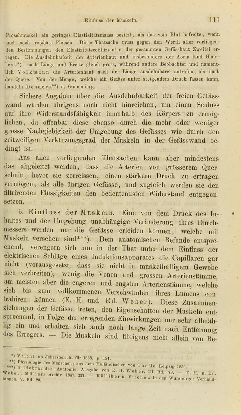 Eroschmuskel ein geringes Elnstizitätsmaass besitzt, als das vom Blut befreite, wenn auch noch reizbare Fleisch. Diese Tliatsache muss gegen den Werth aller vorliegen- den Bestimmungen den Elastizitntscoeffizionten der gesummten Gefässliaut Zweifel er- regen. Die Ausdehnbarkeit der Artcrienliaut und insbesondere der Aorta fand H a r - less*) nach Länge und Breite gleich gross, während andere Beobachter und nament- lich Yolkmann dio Arterienhaut nach der Länge ausdehnbarer antrafen, als nach der Quere. Von der Menge, welche ein Gefäss unter steigendem Druck fassen kann, handeln Donders**) u. Gunning. Sichere Angaben über die Ausdehnbarkeit der freien Gefäss- wand würden übrigens noch nicht hinreichen, um einen Schluss auf ihre Widerstandsfähigkeit innerhalb des Körpers zu ermög- lichen, da offenbar diese ebenso durch die mehr oder weniger grosse Nachgiebigkeit der Umgebung des Gefässes wie durch den zeitweiligen Verkürzungsgrad der Muskeln in der Gefässwand be- dingt ist. Aus allen vorliegenden Thatsachen kann aber mindestens das abgeleitet werden, dass die Arterien von grösserem Quer- schnitt, bevor sie zerreissen, einen stärkern Druck zu ertragen vermögen, als alle übrigen Gefässe, und zugleich werden sie den filtrirenden Flüssigkeiten den bedeutendsten Widerstand entgegen- setzen. 3. Einfluss dev Muskeln. Eine von dem Druck des In- haltes und der Umgebung unabhängige Veränderung ihres Durch- messers werden nur die Gefässe erleiden können, welche mit Muskeln versehen sind***). Dem anatomischen Befunde entspre- chend, verengern sich nun in der That unter dem Einfluss der elektrischen Schläge eines Induktionsapparates die Capillaren gar nicht (\01 ausgesetzt, dass sie nicht in muskelhaltigem Gewebe sich verbreiten), wenig die Venen und grossen Arterienstämme, am meisten aber die engeren und engsten Arterienstämme, welche sich bis zum vollkommenen Verschwinden ihres Lumens con- trahiren können (E. II. und Ed. Weber). Diese Zusammen- ziehungen der Gefässe treten, den Eigenschaften der Muskeln ent- sprechend, in Folge der erregenden Einwirkungen nur sehr allmäh- hg ein und erhalten sich auch noch lange Zeit nach Entfernung des Erregers. — Die Muskeln sind übrigens nicht allein von Be ') Valentins Jahresbericht für 1858. p. 154. J*) Physiologie des Menschen; nns dom Holländischen ) Hildebrnndts Anatomie, Ausgabe von E. H. Weber, Müllers Archiv. 1847. 282. — Köl liker u Hingen. V. Bd. 20. von Tb eile. Leipzig 18!iG. Weber. III. Bd. 79. — E. II. 11. Ed. V Irchow in den Würzburger Verband-