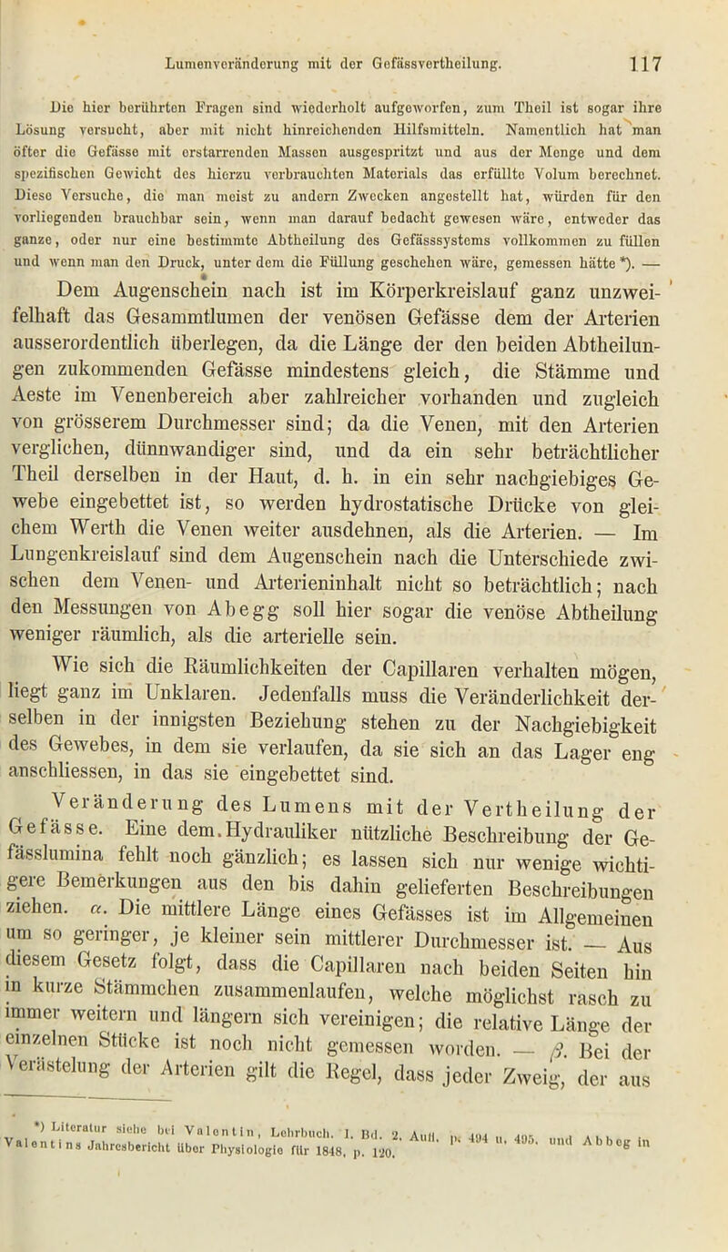 l)io hier berührten Fragen sind wiederholt aufgeworfen, zum Theil ist sogar ihre Lösung versucht, aber mit nicht hinreichenden Hilfsmitteln. Namentlich hat'man öfter die Gefässe mit erstarrenden Massen ausgespritzt und aus der Menge und dem spezifischen Gewicht des hierzu verbrauchten Matorials das erfüllto Volum berechnet. Diese Versuche, die man meist zu andern Zwecken angestellt hat, würden für den vorliegenden brauchbar sein, wenn man darauf bedacht gewesen wäre, entweder das ganze, oder nur eine bestimmte Abtheilung des Gefässsystems vollkommen zu füllen uud wenn man den Druck, unter dem die Füllung geschehen wäre, gemessen hätte *). — * Dem Augenschein nach ist im Körperkreislauf ganz unzwei- felhaft das Gesammtlumen der venösen Gefässe dem der Arterien ausserordentlich überlegen, da die Länge der den beiden Abtheilun- gen zukommenden Gefässe mindestens gleich, die Stämme und Aeste im Venenbereich aber zahlreicher vorhanden und zugleich von grösserem Durchmesser sind; da die Venen, mit den Arterien verglichen, dünnwandiger sind, und da ein sehr beträchtlicher Theil derselben in der Haut, d. h. in ein sehr nachgiebiges Ge- webe eingebettet ist, so werden hydrostatische Drücke von glei- chem Werth die Venen weiter ausdehnen, als die Arterien. — Im Lungenkreislauf sind dem Augenschein nach die Unterschiede zwi- schen dem Venen- und Arterieninhalt nicht so beträchtlich; nach den Messungen von Ab egg soll hier sogar die venöse Abtheilung weniger räumlich, als die arterielle sein. Wie sich die Räumlichkeiten der Capillaren verhalten mögen, liegt ganz im Unklaren. Jedenfalls muss die Veränderlichkeit der- selben in der innigsten Beziehung stehen zu der Nachgiebigkeit des Gewebes, in dem sie verlaufen, da sie sich an das Lager eng anschliessen, in das sie eingebettet sind. Veränderung des Lumens mit der Vertheilung der Gefässe. Eine dem.Hydrauliker nützliche Beschreibung der Ge- fässlumina fehlt noch gänzlich; es lassen sich nur wenige wichti- gere Bemerkungen aus den bis dahin gelieferten Beschreibungen ziehen. «. Die mittlere Länge eines Gefässes ist im Allgemeinen um so geringer, je kleiner sein mittlerer Durchmesser ist. — Aus diesem Gesetz folgt, dass die Capillaren nach beiden Seiten hin m kurze Stämmchen zusammenlaufen, welche möglichst rasch zu immer weitern und längern sich vereinigen; die relative Länge der einzelnen Stücke ist noch nicht gemessen worden. ß. Bei der Verästelung der Arterien gilt die Regel, dass jeder Zweig, der aus *) Literatur siehe bei Valentin, Lehrbuch. I. Bd. 2 Aull i. 4<u „ ans . Aii Valentins Jahresbericht über Physiologie für 1848, p. 120. ' ' Um ’ )0(J n