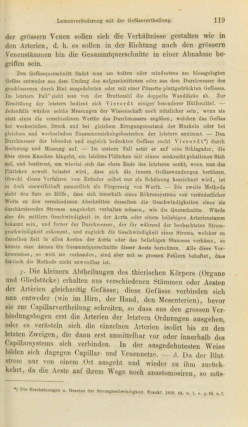 der grossem Venen sollen sich die Verhältnisse gestalten wie in den Arterien, d. h. cs sollen in der Richtung nach den grossem Venenstämmen hin die Gesamratquerschnitte in einer Abnahme be- griffen sein. Den Gefässquerschnitt findet man am todten oder mindestens am blossgelegten Gefäss entweder aus dem Umfang des aufgescbnittonen oder aus dem Durchmesser des geschlossenen durch Blut ausgedehnten oder mit einer Pinzette plattgedrückten Gefässes. Im letztem Fall' zieht man von der Bruttozahl die doppelte Wanddicke ab. Zur Ermittlung der letztem bedient sich Vierordt einiger besonderer Hülfsmittel. — Jedenfalls würden solche Messungen der Wissenschaft noch nützlicher sein, wenn sie statt eines die verschiedenen Werthe des Durchmessers angäben, welchen das Gefäss bei wechselndem Druck und bei gleichem Erregungszustand der Muskeln oder bei gleichem und wechselndem Zusammenziehungsbestreben der letztem annimmt. — Den Durchmesser der lebenden und zugleich bedeckten Gefässe sucht Vierordt*) durch Rechnung und Messung auf. — Im erstem Fall setzt er auf eine Schlagader, die über einen Knochen hingeht, ein leichtes Plättchen mit einem senkrecht gehaltenen Stab auf, und bestimmt, um wieviel sich das obere Ende des letzteren senkt, wenn nun das Plättchen soweit belastet wird, dass sich die innern Gefässwandungen berühren. Obwohl dieses Verfahren vom Erfinder selbst nur als Schätzung bezeichnet wird, ist es doch unzweifelhaft namentlich als Fingerzeig von Werth. — Die zweite Methode zieht den Satz zu Hilfe, dass sich innerhalb eines Röhrensystems von veränderlicher Weite an den verschiedenen Abschnitten desselben die Geschwindigkeiten eines sie durchkreisenden Stromes umgekehrt verhalten müssen, wie die Querschnitte. Würde also die mittlere Geschwindigkeit in der Aorta oder einem beliebigen Arterienstamm bekannt sein, und ferner der Durchmesser, der ihr während der beobachteten Strom- geschwindigkeit zukommt, und zugleich die Geschwindigkeit eines Stroms, welcher zu derselben Zeit in allen Aesten der Aorta oder des beliebigen Stammes vorkäme, so könnte man daraus die Gesammtquerschnitte dieser Aeste berechnen. Alle diese Vor- kenntnisse, so weit sie vorhanden, sind aber mit so grossen Fehlern behaftet, dass faktisch die Methode nicht anwendbar ist. y. Die kleinern Abtkeilungen des thierisclien Körpers (Organe und Gliedstücke) erhalten aus verschiedenen Stämmen oder Aesten der Arterien gleichzeitig Gefässe; diese Gefässe verbinden sich nun entweder (wie im Hirn, der Hand, den Mesenterien), bevor sie zui Gapillarvertheilung schreiten, so dass aus den grossen Ver- bindungsbogen eist die Arterien der letztem Ordnungen ausgehen, oder es verästeln sich die einzelnen Arterien isolirt bis zu den letzten Zweigen, die dann erst unmittelbar vor oder innerhalb des CapiUarsystems sich verbinden. In der ausgedehntesten Weise bilden sich dagegen Capillar- und Venennetze. — 8. Da der Blut- strom nur von einem Ort ausgeht und wieder zu ihm zuriiek- kehi’t, da die Aeste auf ihrem Wege noch anastomosiren, so mtis- •) Die Erscheinungen u. Gesetze dor Stromgeschwindigkeit. Frenkf. 1858. 64. u. 1. c. p.65. u.f.