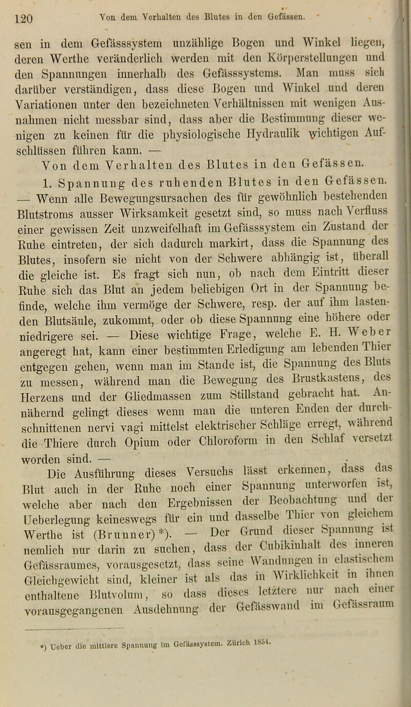 sen in dem Gefässsystem unzählige Bogen und Winkel liegen, deren Werthe veränderlich werden mit den Körperstellungen und den Spannungen innerhalb des Gefässsystems. Man muss sieh darüber verständigen, dass diese Bogen und Winkel und deren Variationen unter den bezeiebneten Verhältnissen mit wenigen Aus- nahmen nicht messbar sind, dass aber die Bestimmung dieser we- nigen zu keinen für die physiologische Hydraulik \viehtigen Auf- schlüssen führen kann. — Von dem Verhalten des Blutes in den Gefässen. 1. Spannung des ruhenden Blutes in den Gefässen. —- Wenn alle Bewegungsursachen des für gewöhnlich bestehenden Blutstroms ausser Wirksamkeit gesetzt sind, so muss nach Verfluss einer gewissen Zeit unzweifelhaft im Gefässsystem ein Zustand der Ruhe eintreten, der sich dadurch markirt, dass die Spannung des Blutes, insofern sie nicht von der Schwere abhängig ist, überall die gleiche ist. Es fragt sich nun, ob nach dem Eintritt dieser Ruhe sich das Blut an jedem beliebigen Ort in der Spannung be- finde, welche ihm vermöge der Schwere, resp. der aut ihm lasten- den Blutsäule, zukommt, oder ob diese Spannung eine höhere oder niedrigere sei. — Diese wichtige Frage, welche E. H. W eh er angeregt hat, kann einer bestimmten Erledigung am lebenden Thier entgegen gehen, wenn man im Stande ist, die Spannung des Bluts zu messen, während man die Bewegung des Brustkastens, des Herzens und der Gliedmassen zum Stillstand gebracht hat. An- nähernd gelingt dieses wenn mau die unteren Enden der durch- schnittenen nervi vagi mittelst elektrischer Schläge erregt, wählend die Thiere durch Opium oder Chloroform in den Schlaf versetzt worden sind. — Die Ausführung dieses Versuchs lässt erkennen, dass ras Blut auch in der Ruhe noch einer Spannung unterworfen ist, welche aber nach den Ergebnissen der Beobachtung und der Ueberlegung keineswegs für ein und dasselbe Thier von gleichem Werthe ist (Brunner)*). — Der Grund dieser Spannung ist nemlich nur darin zu suchen, dass der Cubikiuhalt des inneren Geiassraumes, vorausgesetzt, dass seine Wandungen in elastisc lern Gleichgewicht sind, kleiner ist als das in Wirklichkeit m ihnen enthaltene Blutvolum, so dass dieses letztere nur nach einer vorausgegangenen Ausdehnung der Gefässwand im Gefassraum •) Uuber die mitllorc Spannung im Gcfiisssystora. Zürich 1851,