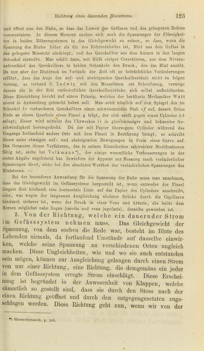 und öffnet nun den Hahn, so dass das Lumen des Gefässos und des gebogenen Rohres communiziren. In diesem Moment suchen sich auch die Spannungen der Flüssigkei- ten in beiden Röhrcnsystomen in das Gleichgewicht zu setzen, so dass, wenn die Spannung des Blutes höher als die des Röhreninhaltes ist, Blut aus dem Gefiiss in das gebogene Messrohr eindringt, und das Quecksilber aus dem kurzen in den langen Schenkel eintreibt. Man erhält dann, mit Hilfe einiger Corrckturen, aus dem Niveau- unterschied des Quecksilbers in beiden Schenkeln den Druck, den das Blut ausübt. Da nun aber der Blutdruck im Verlaufe der Zeit oft so beträchtliche Veränderungen erfährt, dass das Auge der auf- und absteigenden Quecksilbersäule nicht zu folgen vormag, so verband C. Ludwig mit den Messröhren ein Schreibzeug, vermöge dessen die in der Zeit veränderlichen Quecksilberdrücke sich selbst aufzeichneten. Diese Einrichtung beruht auf einem Prinzip, welches der berühmte Mechaniker Watt zuerst in Anwendung gebracht haben soll. Man setzt nämlich auf den Spiegel des im Schenkel b c vorhandenen Quecksilbers einen schwimmenden Stab cf auf, dessen freies Ende an einem Querholz einen Pinsel g trägt, der sich sanft gegen einen Cylinder hh anlegt; dieser wird mittelst des Uhrwerkes ii in gleickmässiger und bekannter Ge- schwindigkeit herumgedreht. Da der mit Papier überzogene Cylinder während des Umgangs fortlaufend andere Orte mit dem Pinsel in Berührung bringt, so schreibt dieser seine etwaigen auf- und absteigenden Bewegungen in Form einer Curve auf. Das Genauere dieses Verfahrens, das in seinen Einzelheiten zahlreicher Modificationen fähig ist, siehe bei Volkmann*), der einige wesentliche Verbesserungen in der ersten Angabe angebracht hat. Inwiefern der Apparat zur Messung rasch veränderlicher Spannungen dient, siehe bei den absoluten Werthen der veränderlichen Spannungen des Blutstroms. — Bei der besonderen Anwendung für die Spannung der Ruhe muss man annehmen, dass das Gleichgewicht im Gefässsysteme hergestellt ist, wenn entweder der Pinsel längere Zeit hindurch eine horizontale Liuie auf das Papier des Cylinders anschreibt, oder, was wegen der langsamen Ausgleichung niederer Drücke durch die Capillaren hindurch sicherer ist, wenn der Druck in einer Vene und Arterie, die beide dem Herzen möglichst nahe liegen (carotis und vena jugularis), derselbe geworden ist. 2. Von der Richtung, welche ein dauernder Strom im Gefässsystem nehmen muss. Das Gleichgewicht der Spannung, von dem soeben die Rede war, besteht im Blute des Lebenden niemals, da fortlaufend Umstände auf dasselbe einwir- ken, welche seine Spannung an verschiedenen Orten ungleich machen. Diese Ungleichheiten, wie und wo sie auch entstanden sein mögen, können zur Ausgleichung gelangen durch einen Strom von nur einer Richtung, eine Richtung, die demgemäss ein jeder in dem Gefässsystem erregte Strom einschlägt. Diese Erschei- nung ist begründet in der Anwesenheit von Klappen, welche sämmtlich so gestellt sind, dass sie durch den Stoss nach der einen Richtung geöffnet und durch den entgegengesetzten zuge- schlagen werden. Diese Richtung geht nun, wenn wir von der ') Hnomodynnuiik. p, 148.