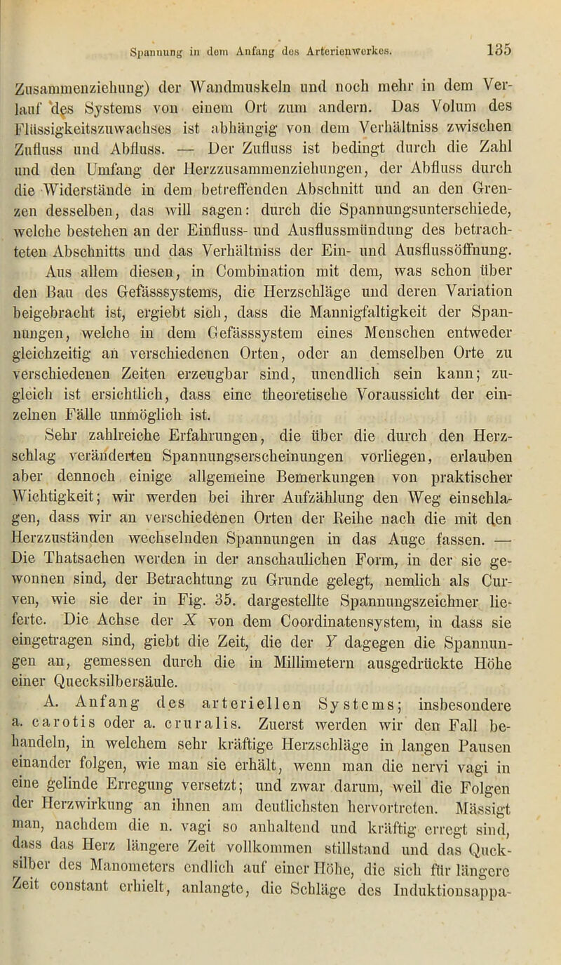 Zusammenziehung) der Wandmuskeln und noch mehr in dem Ver- lauf 'des Systems von einem Ort zum andern. Das Volum des Fliissigkeitszuwachses ist abhängig von dem Verhältnis zwischen Zufluss und Abfluss. — Der Zufluss ist bedingt durch die Zahl und den Umfang der Herzzusammenziehungen, der Abfluss durch die Widerstände in dem betreffenden Abschnitt und an den Gren- zen desselben, das will sagen: durch die Spannungsunterschiede, welche bestehen an der Einfluss- und Ausflussmündung des betrach- teten Abschnitts und das Verhältnis der Ein- und Ausflussöffhung. Aus allem diesen, in Combination mit dem, was schon über den Bau des Gefässsystems, die Herzschläge und deren Variation beigebracht ist, ergiebt sich, dass die Mannigfaltigkeit der Span- nungen, welche in dem Gefässsystem eines Menschen entweder gleichzeitig an verschiedenen Orten, oder an demselben Orte zu verschiedenen Zeiten erzeugbar sind, unendlich sein kann; zu- gleich ist ersichtlich, dass eine theoretische Voraussicht der ein- zelnen Fälle unmöglich ist. Sehr zahlreiche Erfahrungen, die über die durch den Herz- schlag veränderten Spannungserscheinungen vorliegen, erlauben aber dennoch einige allgemeine Bemerkungen von praktischer Wichtigkeit; wir werden bei ihrer Aufzählung den Weg ein schla- gen, dass wir an verschiedenen Orten der Reihe nach die mit den Herzzuständen wechselnden Spannungen in das Auge fassen. — Die Thatsachen werden in der anschaulichen Form, in der sie ge- wonnen sind, der Betrachtung zu Grunde gelegt, nemlich als Cur- ven, wie sie der in Fig. 35. dargestellte Spannungszeichner lie- ferte. Die Achse der X von dem Coordinatensystem, in dass sie eingetragen sind, giebt die Zeit, die der Y dagegen die Spannun- gen an, gemessen durch die in Millimetern ausgedrückte Höhe einer Quecksilbersäule. A. Anfang des arteriellen Systems; insbesondere a. carotis oder a. cruralis. Zuerst werden wir den Fall be- handeln, in welchem sehr kräftige Herzschläge in langen Pausen einander folgen, wie man sie erhält, wenn man die nervi vagi in eine gelinde Erregung versetzt; und zwar darum, weil die Folgen der Herzwirkung an ihnen am deutlichsten hervortreten. Mässigt man, nachdem die n. vagi so anhaltend und kräftig erregt sind, dass das Herz längere Zeit vollkommen Stillstand und das Quck- silber des Manometers endlich auf einer Höhe, die sich für längere Zeit constant erhielt, anlangte, die Schläge des Induktionsappa-