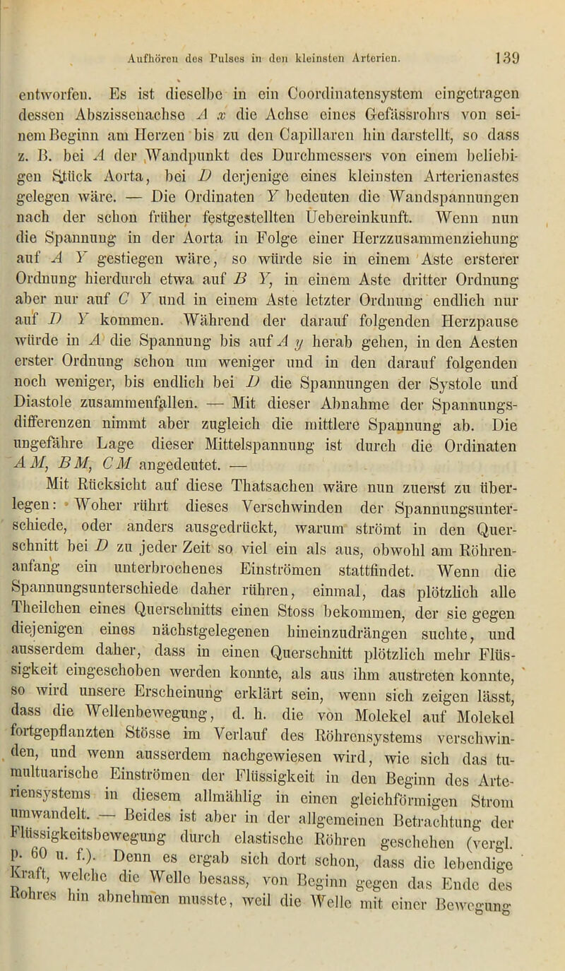 entworfen. Es ist dieselbe in ein Coordinatensystem eingetragen dessen Abszissenachse A x die Achse eines Gefässrohrs von sei- nem Beginn am Herzen bis zu den Capillaren bin darstellt, so dass z. B. bei A der Wandpunkt des Durchmessers von einem beliebi- gen Stück Aorta, bei I) derjenige eines kleinsten Artcricnastes gelegen wäre. — Die Ordinaten Y bedeuten die Wandspannungen nach der schon früher festgestellten Üebereinkunft. Wenn nun die Spannung- in der Aorta in Folge einer Herzzusammenziehung auf A Y gestiegen wäre, so würde sie in einem Aste erstem- Ordnung hierdurch etwa auf B Y} in einem Aste dritter Ordnung aber nur auf C Y und in einem Aste letzter Ordnung endlich nur auf I) i kommen. Während der darauf folgenden Herzpause würde in A die Spannung bis auf A y herab gehen, in den Aesten erster Ordnung schon um weniger und in den darauf folgenden noch weniger, bis endlich bei D die Spannungen der Systole und Diastole zusammenfallen. — Mit dieser Abnahme der Spannungs- differenzen nimmt aber zugleich die mittlere Spannung ab. Die ungefähre Lage dieser Mittelspannung ist durch die Ordinaten AM, BM, CM an gedeutet. — Mit Rücksicht auf diese Thatsachen wäre nun zuerst zu über- legen: Woher rührt dieses Verschwinden der Spannungsunter- schiede, oder anders ausgedrückt, warum strömt in den Quer- schnitt bei D zu jeder Zeit so viel ein als aus, obwohl am Röhren- anfang ein unterbrochenes Einströmen stattfindet. Wenn die Spannungsunterschiede daher rühren, einmal, das plötzlich alle Theilchen eines Querschnitts einen Stoss bekommen, der sie gegen diejenigen eines nächstgelegenen hineinzudrängen suchte, und aussei dem daher, dass in einen Querschnitt plötzlich mehr Flüs- sigkeit eingeschoben werden konnte, als aus ihm austreten konnte, so wird unsere Erscheinung erklärt sein, wenn sich zeigen lässt, dass die Wellenbewegung, d. h. die von Molekel auf Molekel fortgepflanzten fetösse im Verlauf des Röhrensystems verschwin- den, und wenn ausserdem nachgewiesen wird, wie sich das tu- multuarische Einströmen der Flüssigkeit in den Beginn des Artc- riensystems in diesem allmäklig in einen gleichförmigen Strom umwandelt. — Beides ist aber in der allgemeinen Betrachtung der Fliissigkeitsbewegung durch elastische Röhren geschehen (vergl. p. 60 u. f.). Denn es ergab sich dort schon, dass die lebendige pf w®lche dic Well° besass, von Beginn gegen das Ende des Rohres hm abnehmen musste, weil die Welle mit einer Bewegung