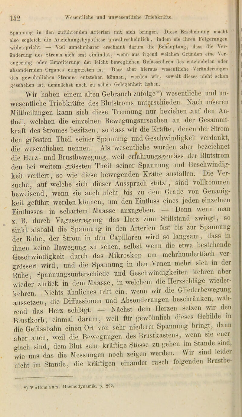 Spannung in den zuführenden Arterien mit sich bringen. Diese Erscheinung macht ' also sogleich dio Anziohungsliypothcse unwahrscheinlich, indem sie ihren Folgerungen widerspricht. — Viel annehmbarer erscheint darum die ^Behauptung, dass die Ver- änderung des Stroms sich erst einfindet, wenn aus irgend welchen Gründen eine Ver- engerung oder Erweiterung dor leicht beweglichen Gefässröhren des entzündeten oder absondernden Organes eingetreten ist. Dass aber hieraus wesentliche Veränderungen des gewöhnlichen Stromos entstehen können, werden wir, soweit dieses nicht schon geschehen ist, demnächst noch zu sehen Gelegenheit haben. Wir haben einem alten Gebrauch zufolge*) wesentliche und un- wesentliche Triebkräfte des Blutstroms unterschieden. Nach unseren Mittheilungen kann sich diese Trennung nur beziehen .auf den An- theil, welchen die einzelnen Bewegungsursachen an der Gcsammt- kraft des Stromes besitzen, so dass wir die Kräfte, denen der Strom den grössten Theil seiner Spannung und Geschwindigkeit verdankt, die wesentlichen nennen. Als wesentliche wurden aber bezeichnet die Herz - und Brustbewegung, weil erfahrungsgemäss der Blutstrom den bei weitem grössten Theil seiner Spannung und Geschwindig- keit verliert, so wie diese bewegenden Kräfte ausfallen. Die Ver- suche, auf welche sich dieser Ausspruch stützt, sind vollkommen beweisend, wenn sie auch nicht bis zu dem Grade von Genauig- keit geführt werden können, um den Einfluss eines jeden einzelnen Einflusses in scharfem Maasse anzugeben. — Denn wenn mau z. B. durch Vaguserregung das Herz zum Stillstand zwingt, so sinkt alsbald die Spannung in den Arterien fast bis zur Spannung der Ruhe, der Strom in den Capillaren wird so langsam, dass in ihnen keine Bewegung zu sehen, selbst wenn die etwa bestehende Geschwindigkeit durch das Mikroskop um mehrhundertfach ver- grössert wird, und die Spannung in den Venen mehrt sieh in der Ruhe, Spannungsunterschiede und Geschwindigkeiten kehren abei wieder zurück in dem Maasse, in welchem die Herzschläge wieder- kehren. Nichts ähnliches tritt ein, wenn wir die Gliederbewegung aussetzen, die Diffussionen und Absonderungen beschränken, wäh- rend das Herz schlägt. — Nächst dem Herzen setzen wir den Brustkorb, einmal darum, weil für gewöhnlich dieses Gebilde m die Gefässbahn einen Ort von sehr niederer Spannung bringt, dann aber auch, weil die Bewegungen des Brustkastens, wenn sie enci- gisch sind, dem Blut sehr kräftige Stösse zu geben im Stande sind, wie uns das die Messungen noch zeigen werden. Wir sind leu ei nicht im Stande, die kräftigen einander rasch folgenden Brustbe- *) Volkmann, llncmodynnmik. p. 292.