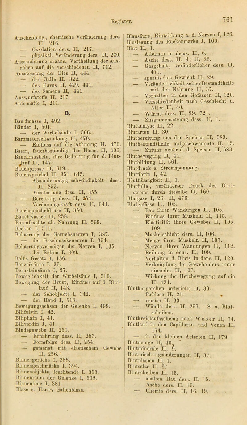 Auscheidung, chemische Veränderung ders. II, 216. — Oxydation ders. II, 217. —■ physikal. Veränderung ders. II, 220. Aussonderungsorgane, Vertheilung der Aus- gaben auf die verschiedenen II, 712. Ausstossung des Eies II, 444. — der Galle II, 322. — des Harns II, 429. 441. — des Samens II, 441. Auswurfstoffe H, 217. Automatic I, 211. B. Ban dmasse I, 492. Bänder I, 501. — der Wirbelsäule I, 506. Barometerschwankung II, 470. — Einfluss auf die Athmung II, 470. Basen, feuerbeständige des Harns II, 406. Bauchmuskeln, ihre Bedeutung für d. Blut- ;auf II, 147.' Bauehpresse II, 619. Bauchspeichel II, 351. 645. — Absonderungsgeschwindigkeit dess. II, 253. — Ausstossung dess. II, 355. — Bereitung dess. II, 264. — Verdauungskraft dess. II, 641. Bauchspeicheldrüse II, 350. Bauchwasser II, 258. Baumfrüchte als Nahrung II, 599. Becken I, 511. Beharrung der Geruchsnerven I, 387. — der Geschmacksnerven I, 394. Beharrungsvermögen der Nerven I, 135. — der Retina I, 309. Bell’s Gesetz I, 156. Benzoesäure I, 36. Bernsteinsäure I, 27. Beweglichkeit der Wirbelsäule I, 510. Bewegung der Brust, Einfluss auf d. Blut- lauf II, 143. — der Sehobjekte I, 342. — der Hand I, 518. Bewegungsachsen der Gelenke I, 499. Bilifulvin I, 42. Biliphain I, 41. Biliverdin I, 41. Bindegewebe II, 251. — Ernährung dess. II, 253. — Formfolge dess. II, 254. — gemengt mit elastischem Geweho II, 256. Binnengerüche I, 388. Binnengeschmäcke I, 394. Binnenobjekte, leuchtendo I, 353. Binnenraum der Gelenke I, 502. Binnentöne I, 381. Blase s. Harn-, Gallenblase. Blausäure, Einwirkung a. d. Nerven I, 126. Bioslegung des Rückenmarks I, 166. Blut II, 1. — Albumin in dems. II, 6. — Asche dess. II, 9; II, 26. — Gasgehalt, veränderlicher dess. II, 471. — spezifisches Gewicht II, 29. — Veränderlichkeit seinerBestandthcilc mit der Nahrung II, 37. — Verhalten in den Gefässen II, 120. — Verschiedenheit nach Geschlecht u. Alter II, 40. — Wärme dess. II, 29. 721. — Zusammensetzung dess. II, 1. Blutanalyse II, 22. Blutarten II, 30. Blutbereitung aus den Speisen II, 5S3. Bluthestandtheile, aufgeschwemmte II, 15. — Zufuhr neuer d. d. Speisen II, 583. Blutbewegung II, 44. Blutbildung II, 561. Blutdruck s. Stromspannung. Blutübrin I, 42. Blutflüssigkeit II, 1. Blutfülle , veränderter Druck des Blut- stroms durch dieselbe H, 160. Blutgase I, 26; II, 476. Blutgefässe II, 105. — Bau ihrer Wandungen II, 105. — Einfluss ihrer Muskeln II, 115. — Elastizität ihres Gewebes II, 105. 109. — Muskelsehicht ders. II, 106. — Menge ihrer Muskeln II, 107. — Nerven ihrer Wandungen II, 112. — Reihung in dens. II, 109. — Verhalten d. Bluts in dens. II, 120- — Verknüpfung der Gewebe ders. unter einander II, 107. — Wirkung der Herzhewegung auf sie II, 131. Blutkörperchen, arterielle II, 33. — farblose II, 21. , — venöse II, 33. — Wände ders. II, 297. S. a. Blut- scheiben. Blutkreislaufsschema nach Weber II, 74. Blutlauf in den Capillaren und Venen II, 174. — in den kleinen Arterien II, 179 Blutmonge II, 40., Blutrainerale II, 9. Blutmischungsänderungen II, 37. Blutplasma II, 1. Blutsalze II, 9.' Blutscheiben II, I 5. —• anatom. Bau ders. II, 15. — Ascho ders. II, 19. — Chemie ders. II, 16. 19.