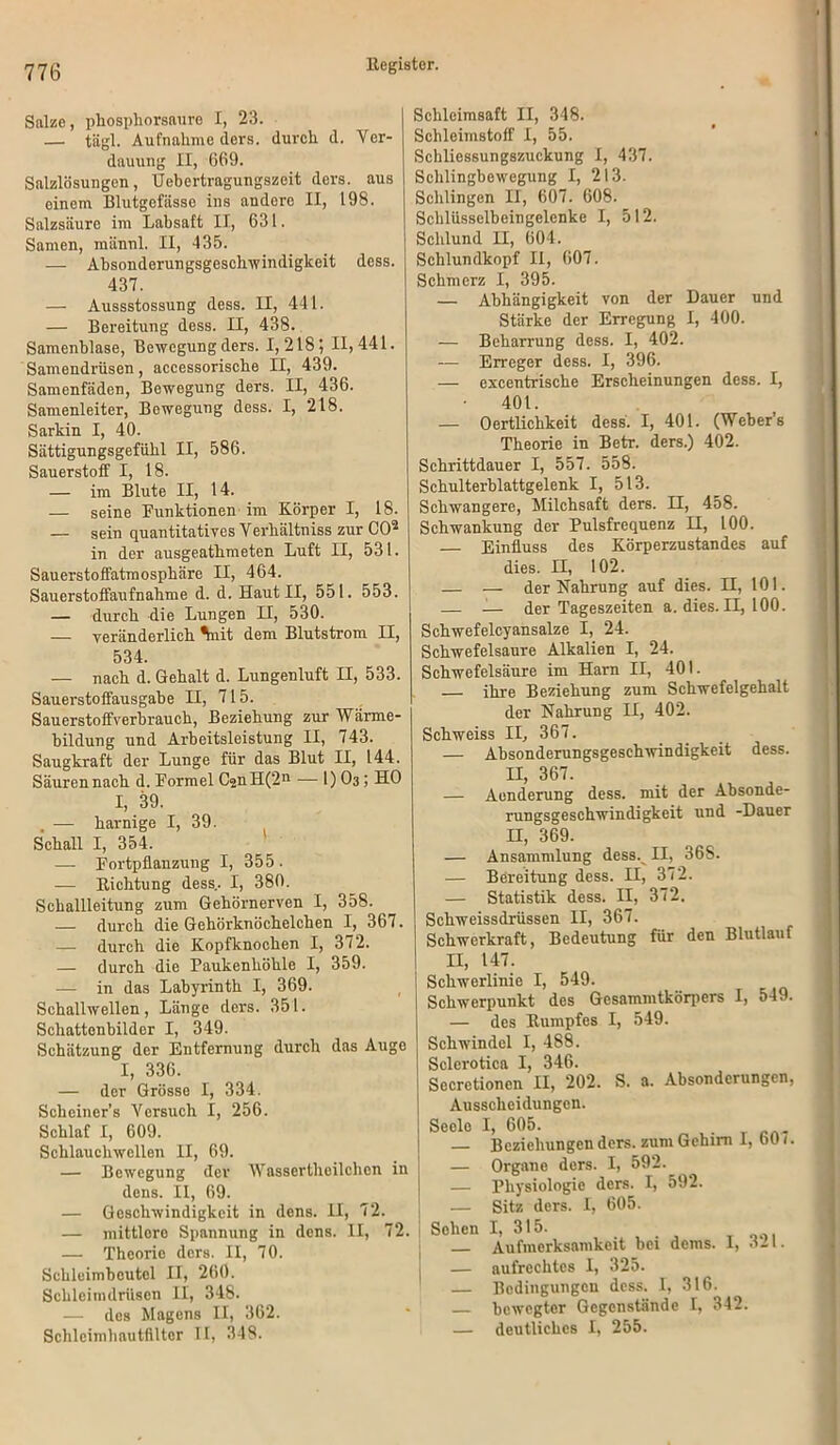 Salze, phosphorsaure I, 23. — tägl. Aufnahme ders. durch d. Ver- dauung II, 669. Salzlösungen, Uebertragungszeit ders. aus oinem Blutgefässe ins andore II, 198. Salzsäure im Labsaft II, 631. Samen, männl. II, 435. — Absonderungsgeschwindigkeit dess. 437. — Aussstossung dess. II, 441. — Bereitung dess. II, 438. Samenblase, Bewegung ders. 1,218; 11,441. Samendrüsen, accessorische II, 439. Samenfäden, Bewegung ders. II, 436. Samenleiter, Bewegung dess. I, 218. Sarkin I, 40. Sättigungsgefühl II, 586. Sauerstoff I, 18. — im Blute II, 14. — seine Punktionen im Körper I, 18. — sein quantitatives Verhältniss zur CO2 in der ausgeathmeten Luft II, 531. Sauerstoffatmosphäre II, 464. Sauerstoffaufnahme d. d. Haut II, 551. 553. — durch die Lungen II, 530. — veränderlich ^nit dem Blutstrom II, 534. — nach d. Gehalt d. Lungenluft II, 533. Sauerstoffausgabe H, 715. Sauerstoffverbrauch, Beziehung zur Wärme- bildung und Arbeitsleistung II, 743. Saugkraft der Lunge für das Blut II, 144. Säuren nach d. Pormel Ü2nH(2n — 1) O3; HO I, 39. . — harnige I, 39. Schall I, 354. ' — Portpflanzung I, 355. — Richtung dess.. I, 380. Schallleitung zum Gehörnerven I, 358. — durch die Gehörknöchelchen I, 367. — durch die Kopfknochen I, 372. — durch die Paukenhöhle I, 359. — in das Labyrinth I, 369. Schallwellen, Länge ders. 351. Schattenbilder I, 349. Schätzung der Entfernung durch das Auge I, 336. — der Grösse I, 334. Scheiner’s Versuch I, 256. Schlaf I, 609. Schlauchwellen II, 69. — Bewegung der Wassertheilchen in dens. II, 69. — Geschwindigkeit in dens. II, 72. — mittlere Spannung in dens. II, 72. — Theorie ders. II, 70. Sehleimbcutcl II, 260. Schleimdrüsen II, 348. — des Magens II, 362. Schlcimhnutfiltcr II, 348. Schleimsaft II, 348. Schleimstoff I, 55. Schliessungszuckung I, 437. Schlingbewegung I, 213. Schlingen II, 607. 608. Schlüsselbeingelenke I, 512. Schlund II, 604. Schlundkopf II, 607. Schmerz I, 395. — Abhängigkeit von der Dauer und Stärke der Erregung I, 400. — Beharrung dess. I, 402. — Erreger dess. I, 396. — excentrische Erscheinungen dess. I, 401. — Oertlichkeit dess. I, 401. (Weber’s Theorie in Betr. ders.) 402. Schrittdauer I, 557. 558. Schulterblattgelenk I, 513. Schwangere, Milchsaft ders. II, 458. Schwankung der Pulsfrequenz H, 100. — Einfluss des Körperzustandes auf dies. II, 102. — — der Nahrung auf dies. H, 101. — — der Tageszeiten a. dies. II, 100. Schwefelcyansalze I, 24. Schwefelsäure Alkalien I, 24. Schwefelsäure im Harn II, 401. ihre Beziehung zum Schwefelgehalt der Nahrung II, 402. Schweiss II, 367. — Absonderungsgeschwindigkeit dess. II, 367. — Aenderung dess. mit der Absonde- rungsgeschwindigkeit und -Dauer H, 369. — Ansammlung dess. II, 368. — Bereitung dess. II, 372. — Statistik dess. II, 372. Schweissdrüssen II, 367. Schwerkraft, Bedeutung für den Blutlauf II, 147. Schwerlinie I, 549. Schwerpunkt des Gesammtkörpers I, 549. — des Rumpfes I, 549. Schwindel I, 488. Sclerotica I, 346. Secretionen II, 202. S. a. Absonderungen, Ausscheidungen. Seele I, 605. — Beziehungen ders. zum Gehirn I, bO /. — Organe ders. I, 592. — Physiologie ders. I, 592. — Sitz ders. I, 605. Sehen I, 315. Aufmerksamkeit bei dems. I, 311. — aufrechtes I, 325. — Bedingungen dess. I, 316. — bewegter Gegenstände I, 342. — deutliches I, 255.