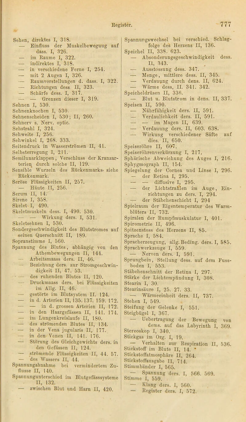 Selien, direktes I, 318. — Einfluss der Muskelbeweguug auf dass. I, 326. — im Raume I, 322. — indirektes I, 318. — in verschiedene Ferne I, 254. — mit 2 Augen I, 326. — Raumvorstellungen d. dass. I, 322. — Richtungen dess. II, 323. — Schärfe dess. I, 317. — — Grenzen dieser I, 319. Sehnen I, 530. Sehnenknochen I, 530. Sehnenscheiden I, 530; II, 260. Sehnerv s. Nerv, optic. Sehstrahl I, 324. Sehweite I, 256. Sehwinkel I, 268. 333. Seitendruek in Wasserströmen II, 41. Selbsterregung I, 211. Semilunarklappen, Verschluss der Kranzar- terien durch solche II, 129. Sensible Wurzeln des Rückenmarks» siehe Rückenmark. Seröse Flüssigkeiten II, 257. — Häute II, 256. Serum II, 14. Sirene I, 358. Skelet-1, 490. Skeletmuskeln dess. I, 490. 530. — — Wirkung ders. I, 531. Skeletsehnen I, 530. Sondergeschwindigkeit des Blutstromes auf seinen Querschnitt II, 189. Sopranstimme I, 560. Spannung des Blutes, abhängig von den Athembewegungen II, 144. — Arbeitsmaass ders. II, 46. — Beziehung ders. zur Stromgeschwin- digkeit II, 47. 53. • — des ruhenden Blutes II, 120. — Druckmaass ders. bei Flüssigkeiten im Allg. II, 46. — gestörte im Blutsystem II. 124. — in d. Arterien II, 135. 137. 159. 172. — — in d. grossen Arterien II, 172. — in den Haargefässen II, 141. 174. — im Lungenkreisläufe II, 180. — des strömenden Blutes II, 134. — in der Vena jugularis II, 177. — in den Venen II, 141. 176. — Störung des Gleichgewichts ders. in den Gefässen II, 124. — strömende Flüssigkeiten II, 44. 57. — des Wassers II, 44. Spannungabnahme bei vermindertem Zu- flusse II, 140. Spannungunterschiod im Blutgefässsysteme II, 132. — zwischen Blut und Harn II, 420. Spannungswechsel bei verschied. Schlag- folgo des Herzens II, 136. Speichel II, 338. 623. — Absonderungsgeschwindigkeit dess. II, 343. — Ausstossung dess. 347. — Menge, mittlere dess. II, 345. — Verdauung durch dens. II, 624. — Wärme dess. II. 341. 342. Speicheldrüsen II, 336. — Blut u. Blutstrom in dens. II, 337. Speisen II, 590. — Nährfähigkeit ders. II, 591. — Verdaulichkeit ders. II, 591. — — im Magen II, 639. — Verdauung ders. II, 603. 638. — Wirkung verschiedener Säfte auf dies. II, 650. Speiseröhre II, 60-7. Speiseröhrenverkürzung I, 217, Sphärische Abweichung des Auges I, 216. Sphygmograph II, 154. Spiegelung der Cornea und Linse I, 296. — der Retina I, 295. — — diffusive I, 295. — der Lichtstrahlen im Auge, Ein- richtungen zu ders. I, 294. — der Stäbchenschicht I, 294 Spielraum der Eigentemperatur des Warm- blüters II, 732. Spiralen der Rumpfmuskulatur I, 401. Spirometrie II, 496. Spitzenstoss des Herzens II, 85. Sprache I, 584. Spracherzeugung, allg. Beding, ders. I, 585. Sprachwerkzeuge I, 559. — Nerven ders. I, 591. Sprungbein, Stellung dess. auf dem Fuss- boden I, 553. Stäbchenschnitt der Retina I, 297. Stärke der Lichtempfindung I, 308. Stearin I, 30. Stearinsäure I, 25. 27. 33. — Wärmeeinheit ders. II, 737. Stehen I, 549. Steifung der Gelenke I, 551. Steigbügel I, 367. — Uebertragung dor Bewegung von dems. auf das Labyrinth I, 369. Stereoskop I, 340. Stickgas im Org. I, 19. — Verhalten zur Respiration II, 536. Stickstoff im Bluto II, 14. * StickstofFatmpsphäro II, 264. Stickstoffausgabc II, 714. Stimmbänder I, 565. — Spannung ders. I, 566. 569. Stimme I, 559. — Klang ders. I, 560. — Register ders. I, 572.