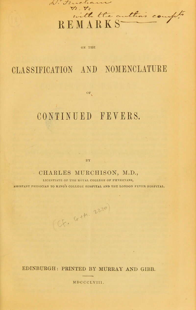 Y? . Yt - R E M A R K S ON THE CLASSIFICATION AND NOMENCLATURE 01’’ \ J CONTINUED FEVERS. BY CHARLES MURCHISON, M.D., LICENTIATE OF THU ROYAL COLLEGE OF PHYSICIANS, ASSISTANT PHYSICIAN TO KING’S COLLEGE nOSPITAL AND THE LONDON FEVER HOSPITAL. GV- Or'* iti EDINBURGH: PRINTED BY MURRAY AND GIBB.