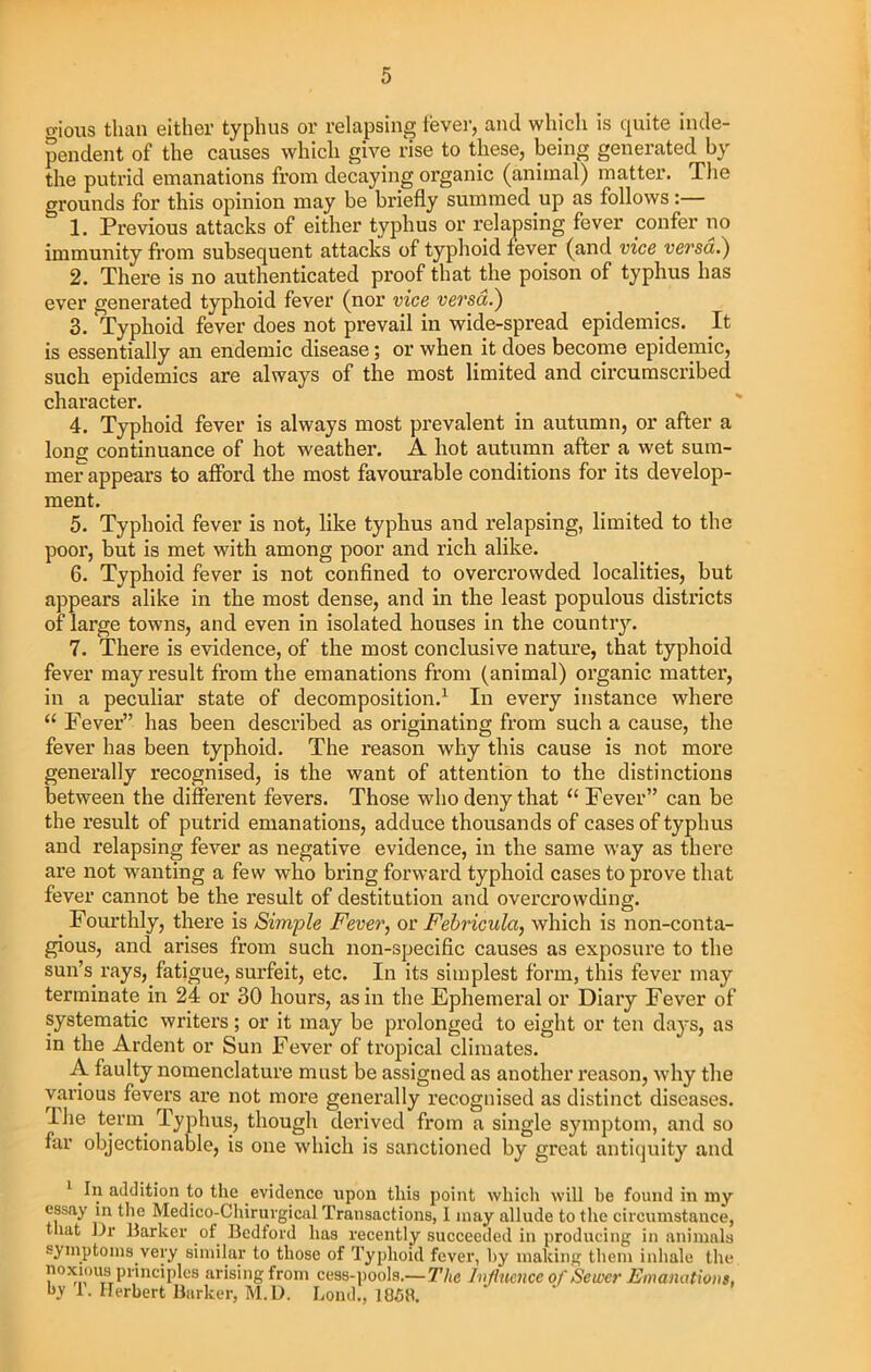 gious than either typhus or relapsing lever, and which is quite inde- pendent of the causes which give rise to these, being generated by the putrid emanations from decaying organic (animal) matter. The grounds for this opinion may be briefly summed up as follows:— 1. Previous attacks of either typhus or relapsing fever confer no immunity from subsequent attacks of typhoid fever (and vice versa.) 2. There is no authenticated proof that the poison of typhus has ever generated typhoid fever (nor vice versa.) 3. 'Typhoid fever does not prevail in wide-spread epidemics. It is essentially an endemic disease; or when it does become epidemic, such epidemics are always of the most limited and circumscribed character. 4. Typhoid fever is always most prevalent in autumn, or after a long continuance of hot weather. A hot autumn after a wet sum- mer appears to afford the most favourable conditions for its develop- ment. 5. Typhoid fever is not, like typhus and relapsing, limited to the poor, but is met with among poor and rich alike. 6. Typhoid fever is not confined to overcrowded localities, but appears alike in the most dense, and in the least populous districts of large towns, and even in isolated houses in the countiy. 7. There is evidence, of the most conclusive nature, that typhoid fever may result from the emanations from (animal) organic matter, in a peculiar state of decomposition.1 In every instance where “ Fever” has been described as originating from such a cause, the fever has been typhoid. The reason why this cause is not more generally recognised, is the want of attention to the distinctions between the different fevers. Those who deny that “ Fever” can be the result of putrid emanations, adduce thousands of cases of typhus and relapsing fever as negative evidence, in the same way as there are not wanting a few who bring forward typhoid cases to prove that fever cannot be the result of destitution and overcrowding. Fourthly, there is Simple Fever, or Febricula, which is non-conta- gious, and arises from such non-specific causes as exposure to the sun’s, rays, fatigue, surfeit, etc. In its simplest form, this fever may terminate in 24 or 30 hours, as in the Ephemeral or Diary Fever of systematic writers; or it may be prolonged to eight or ten days, as in the Ardent or Sun Fever of tropical climates. A faulty nomenclature must be assigned as another reason, why the various fevers are not more generally recognised as distinct diseases. I he term. Typhus, though derived from a single symptom, and so far objectionable, is one which is sanctioned by great antiquity and 1 In addition to the .evidence upon this point which will he found in my essay in the Medico-Chirurgical Transactions, I inay allude to the circumstance, that Dr Barker of Bedford has recently succeeded in producing in animals symptoms very similar to those of Typhoid fever, by making them inhale the noxious principles arising from cess-pools.— The Influence of Sewer Emanations, h.v 1. Herbert Barker, M.D. Lond., 1858.