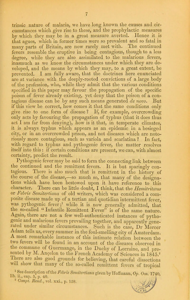 trinsic nature of malaria, we have long known the causes and cir- cumstances which give rise to these, and the prophylactic measures by which they may be in a great measure averted. Hence it is that agues, which in former times were so prevalent and so fatal in many parts of Britain, are now rarely met with. The continued fevers resemble the eruptive in being contagious, though to a less degree, while they are also assimilated to the malarious fevers, inasmuch as we know the circumstances under which they are de- veloped, and the means by which they may, to a great extent, be prevented. I am fully aware, that the doctrines here enunciated are at variance with the deeply-rooted convictions of a large body of the profession, who, while they admit that the various conditions specified in this paper may favour the propagation of the specific poison of fever already existing, yet deny that the poison of a con- tagious disease can be by any such means generated de novo. But if this view be correct, how comes it that the same conditions only give rise to one form of disease ? If, for example, overcrowding only acts by favouring the propagation of typhus (that it does thus act I am far from denying), how is it that, in temperate climates, it is always typhus which appears as an epidemic in a besieged city, or in an overcrowded prison, and not diseases which are noto- riously more contagious, such as variola and scarlatina ? In fact, with regard to typhus and pythogenic fever, the matter resolves itself into this : if certain conditions are present, we can, with almost certainty, predict the result. Pythogenic fever may be said to form the connecting link between the continued and the remittent fevers. It is but sparingly con- tagious. There is also much that is remittent in the history of the course of the disease,—so much so, that many of the designa- tions which have been bestowed upon it have reference to this character. There can be little doubt, I think, that the Hemitritosus or Febris Semitertiana of old writers, which was considered a com- posite disease made up of a tertian and quotidian intermittent fever, was pythogenic fever ;1 while it is now generally admitted, that the so-called “ Infantile Remittent Fever” is of the same nature. Again, there are not a few well-authenticated instances of pytho- genic and malarious fevers prevailing together, and apparently gene- rated under similar circumstances. Such is the case, Dr Mercer Adam tells us, every summer in the foul-smelling city of Amsterdam. A most remarkable instance of this intimate relation between the two fevers will be found in an account of the diseases observed in the commune of Guermange, in the Duchy of Lorraine, and pre- sented by M. An^elon to the French Academy of Sciences in 1845.2 There are also good grounds for believing, that careful dissections will show that many of the so-called remittent fevers of tropical 1 See description of the Semitertiana given by Hoffmann, Op. Om. 1740, lib. u.. can. fi. ti 40 ’ r • ’