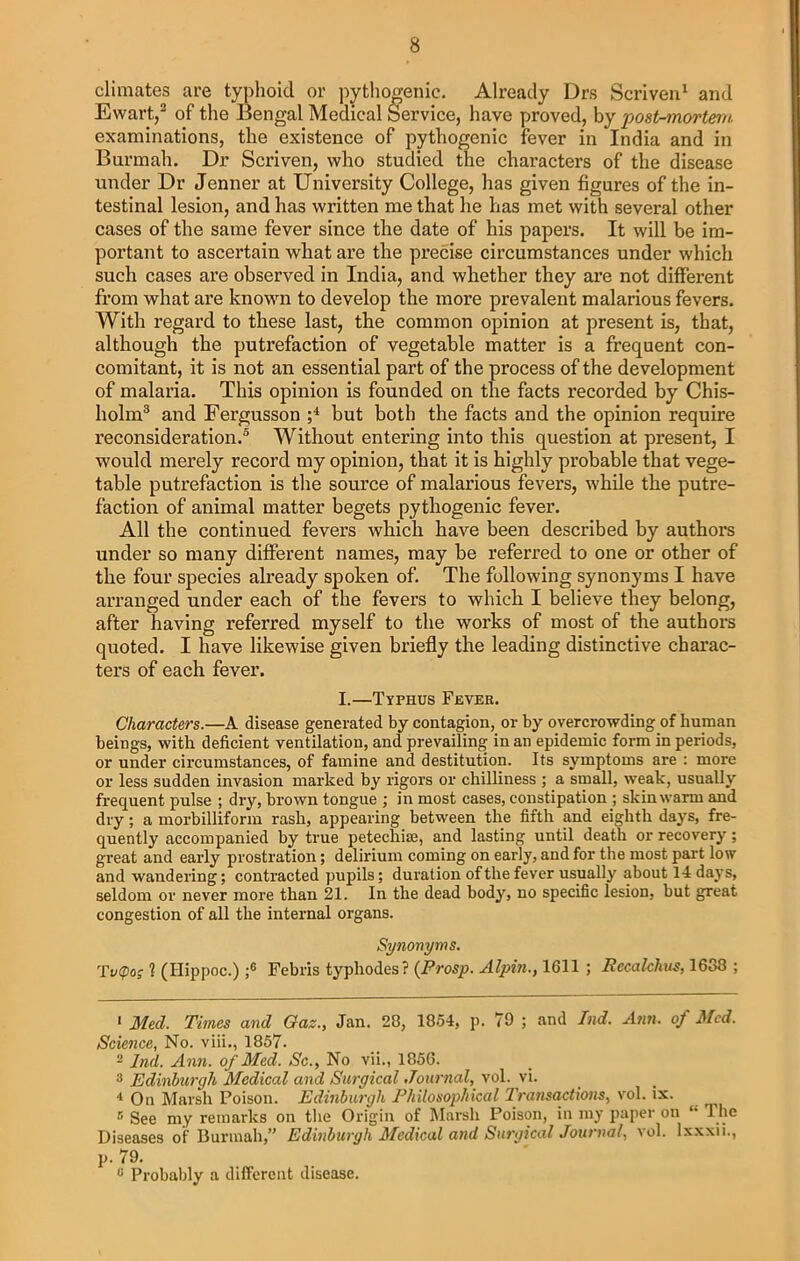 climates are typhoid or pythogenic. Already Drs Scriven1 2 and Ewart,3 of the Bengal Medical Service, have proved, by post-mortem examinations, the existence of pythogenic fever in India and in Burmah. Dr Scriven, who studied the characters of the disease under Dr Jenner at University College, has given figures of the in- testinal lesion, and has written me that he has met with several other cases of the same fever since the date of his papers. It will be im- portant to ascertain what are the precise circumstances under which such cases are observed in India, and whether they are not different from what are known to develop the more prevalent malarious fevers. With regard to these last, the common opinion at present is, that, although the putrefaction of vegetable matter is a frequent con- comitant, it is not an essential part of the process of the development of malaria. This opinion is founded on the facts recorded by Chis- holm3 and Fergusson ;4 but both the facts and the opinion require reconsideration.5 Without entering into this question at present, I would merely record my opinion, that it is highly probable that vege- table putrefaction is the source of malarious fevers, while the putre- faction of animal matter begets pythogenic fever. All the continued fevers which have been described by authors under so many different names, may be referred to one or other of the four species already spoken of. The following synonyms I have arranged under each of the fevers to which I believe they belong, after having referred myself to the works of most of the authors quoted. I have likewise given briefly the leading distinctive charac- ters of each fever. I.—Typhus Fever. Characters.—A disease generated by contagion, or by overcrowding of human beings, with deficient ventilation, and prevailing in an epidemic form in periods, or under circumstances, of famine and destitution. Its symptoms are : more or less sudden invasion marked by rigors or chilliness ; a small, weak, usually frequent pulse ; dry, brown tongue ; in most cases, constipation ; skin warm and dry; a morbilliform rash, appearing between the fifth and eighth days, fre- quently accompanied by true petechiaj, and lasting until death or recovery; great and early prostration; delirium coming on early, and for the most part low and wandering; contracted pupils; duration of the fever usually about 14 days, seldom or never more than 21. In the dead body, no specific lesion, but great congestion of all the internal organs. Synonyms. Tv(pog 1 (Hippoc.) ;6 * 8 Febris typliodes? (Prosp. Alpin., 1611 ; Eccalchus. 1638 ; 1 Med. Times and Gaz., Jan. 28, 1854, p. 79 ; and Lid. Ann. of Med. Science, No. viii., 1857. 2 Ind. Ann. of Med. Sc., No vii., 1856. 8 Edinburgh Medical and Surgical Journal, vol. vi. 4 On Marsh Poison. Edinburgh Philosophical Transactions, vol. ix. 5 See my remarks on the Origin of Marsh Poison, in my paper on The Diseases of Burmah” Edinburgh Medical and Surgical Journal, vol. lxxxii., p. 79. 8 Probably a different disease.