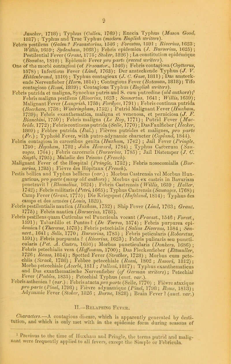 Juncker, 1718); Typhus (Cullen, 1769); Enecia Typhus (Mason Good, 1817) ; Typhus and True Typhus (modern English writers). Febris pestilens (Galen? Fracastorius, 1546 ; Forcstus, 1591 ; River ins, 1628 ; Willis, 1659; Sydenham, 1668); Febris epidemics (J. Burserius, 1625); Pestilential Fever (Grant, 1775; Stoker, 1826) ; La constitution epide'mique (Beaulac, 1810) ; Epidemic Fever pro parte. (recent writers). One of the morbi contagiosi (of Fracastor., 1546); Febris contagiosa (Coyttcrus, 1578) ; Infectious Fever (Lind, 1763); Der ansteckende Typhus (J. V. Hildenbrand, 1810) ; Typhus contagieux (J. C. Gasc, 1811) ; Das ansteck- ende Nervenfieber (Horn, 1814); Contagious Fever (Bateman, 1818); Tifo contagioso (Rossi, 1819); Contagious Typhus (English writers). Febris putrida et maligna, Synochus putris and S. cum putredine (old authors) Febris maligna pestilens (Riverius, 1623 ; Sennertus, 1641; Willis, 1659); Malignant Fever (Langrish, 1785; Forduce, 1791); Febris continua putrida (Boerhave, 1738; Wintringliam, 1752) ; Putrid Malignant Fever (Huxham, 1739); Febris exanthematica, maligna et venenosa, et perniciosa (J. F. Bianchini, 1750); Febris maligna (Le Roy, 1771); Putrid Fever (Mac- bride, 1772); Febris continens putrida (Selle, 1770); DasFaulfieber (I decker, 1809) ; Febbre putrida (Ital.) ; Fievres putrides et malignes, pro parte (Fr.) ; Typhoid Fever, with putro-adynamic character (Copland, 1844). Febris contagiosa in carceribus genita (Huxham, 1742) ; Jail Fever (Pringle, 1750; Hey sham, 1782; John Howard, 1784) ; Typhus Carcerum (Sau- vages, 1764) ; Febris carceraria (Burserius, 1785) ; Jail Distemper (J. C. Smyth, 1795) ; Maladie des Prisons (French). Malignant Fever of the Hospital (Pringle, 1752) ; Febris nosocomialis (Bur- serius, 1785); Fievre des Hopitaux (French). Pestis bellica and Typhus bellicus (var.); Morbus Castrensis vel Morbus Hun- garicus, pro parte (many old authors) ; Morbus qui ex castris in Bavariam penetravit l (Rhumelius, 1624); Febris Castrensis ( Willis, 1G59 ; Haller, 1742) ; Febris militaris (Petri, 1665); Typhus Castrensis (Sauvages, 1768) ; Camp Fever (Grant, 1775) ; Die Kriegspest (Hufeland, 1814); Typhus des camps et des arme’es (Louis, 1829). Febris pestilentialis nautica (Huxham, 1752); Ship Fever (Lind, 1763; Grant, 1775) ; Febris nautica (Burserius, 1785). Febris pestilens quam Cuticulas vel Puncticula vocant (Fracast., 1546 ; Forest., 1591); Tabardillo et Pantos? (De Torres, 1574); Febris purpurea epi- demical (Therceus, 1578) ; Febris petechialis (Salius Diversus, 1584 ; Scn- nert., 1641; Selle, 1770; Burserius, 1785) ; Febris peticularis (Roborctus, 1591); Febris purpurata ? (Riverius, 1623) ; Febris pulicaris seu puncli- cularis (Pet. A. Castro, 1650); Morbus puncticularis (Donkers, 1686); Febris petechialis vera (Hoffmann, 1700); Das Fleckentieber (Ettmuller, 1726; Reuss, 1814); Spotted Fever (Strother, 1728) ; Morbus cum pete- chiis (Struck, 1786); Febbre petecchiale (Rossi, 1802; Rasori, 1812); Morbo petecchiale (Acerbi, 1811 ; Palloni, 1817); Typhus exanthematicus and Das exanthematische Nervenfieber (of German writers) ; Petechial Fever (Peebles, 1835) ; Petechial Typhus (auct. var.). Febris asthenica ? (var.): Febris atacta pro parte (Selle, 1770) ; Fievre ataxique pro parte (Pinel, 1798) ; Fievre adynamique (Pinel, 1798: Roux, 1813); Adynamic Fever (Stoker, 1826 ; Burne, 1828) ; Brain Fever? (auct. var.) II.—RELAPSING Fever. Characters.—-A contagious disease, which is apparently generated by' desti- tution, and which is only met with in the epidemic form during seasons of 1 Previous to the time of Huxham and Pringle, the terms putrid and malig- nant were frequently applied to all fevers, except the Simple or Febricula.