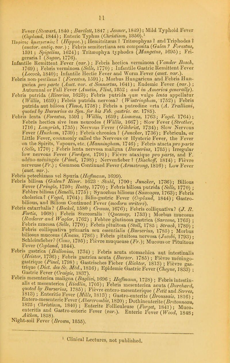 Fever (Stewart, 1810 ; Bartlett, 1847 ; Jenncr, 1849); Mild Typhoid Fever (Copland, 1844); Enteric Typhus (Christison, I860).1 Uvpiro; npirpiralos ? (Hippoc.) ; Hemitritseus 1 Tritceophyas 1 and Triphodes 1 (auctor. antiq. var.); Feb vis semitertiana seu composita (Galen ? Forestus, 1591 ; Spigelius, 1624); Tritceophya typhodes (Mangetus, 1695) ; Fri- geraria i (Sugar, 1776). Infantile Remittent Fever (var.) ; Febris hectica verminosa (Vandcr Bosch, 1769) ; Febris verminosa (Selle, 1770) ; Infantile Gastric Remittent Fever (Locock, 1840); Infantile Hectic Fever and Worm Fever (auct. var.). Febris non-pest ileus ? (Forestus, 1591); Morbus Hungaricus and Febris Hun- garica pro parte (Auct. var. et Sennertus, 1641); Endemic Fever (var.) ; Autumnal or Fall Fever (Austin, Flint, 1852 ; and in America generally). Febris putrida (Riverius, 1623); Febris putrida quae vulgo lenta appellatur (Willis, 1659); Febris putrida nervosa? (Wintringham, 1752); Febris putrida aut biliosa (Tissot, 1758) ; Febris a putredine orta (A. Tralliani, quoted by Burserius as Syn.for his Feb. gastric, ac. 1785). Febris lenta (Forestus, 1591 ; Willis, 1659; Linnaeus, 1763; Vogel, 1764); Febris hectica sive lues neurodes (Willis, 1667); Slow Fever (Strother, 1716; Langrish, 1735); Nervous Fever (Gilchrist, 1734); Slow Nervous Fever (Huxham, 1739); Febris chronica? (Juncker, 1736); Febricula, or Little Fever, commonly called the Nervous or Hysteric Fever, the Fever on t he Spirits, Vapours, etc. (Manningliam, 1746) ; Febris atactapro parte (Selle, 1770); Febris lenta nervosa maligna (Burserius, 1785); Irregular low nervous Fever (Fordyce, 1791); Fievre ataxique pro parte, and F. adeno-meningee (Pinel, 179S); Nervenfieber ? (Bischoff, 1814) ; Fievre nerveuse (Fr)■ Common Continued Fever (Armstrong, 1816) ; Low Fever (auct. var.). Febris petechizans vel Spuria (Hoffmann, 1699). Febris biliosa (Galen? River. 1623- Stahl, 1700; Juncker, 1736); Bilious Fever (Pringle, 1750; Rutty, 1770) ; Febris biliosa putrida (Selle, 1770) ; Febbre biliosa (Benelli, 1775) ; Synochus biliosus (Sauvages, 1763); Febris cholerica? (Vogel, 1764); Bilio-gastric Fever (Copland, 1844); Gastro- bilious, and Bilious Continued Fever (modern writers). Febris catarrhalis? (Bockel, 1580 ; Crause, 1676); Febris colliquativa ? (J. R. Fortis, 1668) ; Febris Stercoralis / (Quesnay, 1753) ; Morbus mucosus (Roederer and Wagler, 1762) ; Febbre glutinosa gastrica (Sarcone, 1765) ; Febris mucosa (Selle, 1770); Febris pituitosa (Stoll, 1785 ; Struck, 1789) ; Febris colliquativa primaria seu essentialis (Burserius, 1785) ; Morbus biliosus mucosus (Knaus, 17S6) ; Febris pituitosa nervosa (Jacobi, 1793); Schleimfieber? (Cans, 1795) ; Fievre muqueuse (Fr.): Mucous or Pituitous Fever (Copland, 1844). Febris gastrica^(Ballonius, 1734) ; Febris acuta stomachica aut intestinalis (Heister, 1736); Febris gastrica acuta (Burser. 1785) ; Fievre mdningo- gastnque (Pinel, 1798) ; Gastrisches Fieber (Richter, 1813) ; Fievre gas- trique (Diet, des Sc. Med., 1816); Epidemic Gastric Fever (Clievne, 1S331 • Gastric Fever (Craigie, 1837). y ’ 1'ebris mesenterica maligna (Baglivi, 1696 ; Hoffmann, 1728) ; Febris intestin- alis et mesenterica (Riedlin, 1705); Febris mesenterica acuta (Burcliard, qiiotcd byBurseruis, 1785); Fievre entero-mesenterique (Petit and Scares, 1813) ; Ententic i ever (Mills, 1813) ; Gastro-enterite (Broussais, 1S16); ,'oorr.0^f‘3e!-tencloVUy (^crcrombic, 1820); Dothinenterite (Bretonneau, 1825 ,Chnstzson, 1840); Entente Folliculeuse (Forget, 1841); Muco- “isiand) Gastro-enteric Fever (var.). Enteric Fever (Wood, 1848; Night-soil Fever (Brown, 1855). 1 Clinical Lectures, not published.