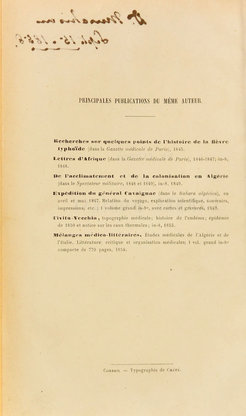 *-’Vv, • • -* —* * PHIKCIPALES l'IJlîLICATIONS IllJ MKMK AUTKUlt. Kcclierchc* sur qiicl«|urs points «le l'histoire «le I» lièvre typhoïde (dans lu Gazette médicale de Paris), 1845. I.étires d7Afri«|uc (dans la Gazette médicale de Paris). 1846-1847; in-3, IS48. I»p l’occlimutenicnt et «le In colonisation en Algérie (dans le Spectateur militaire, 1848 et 1849), in-8, 1849. Expédition «lu général (itvnignnc (dans le Sahara algérien), eu avril et mai 1847. lîelation du voyage, exploration scientifique, souvenirs, impressions, etc.; 1 volume grand iu-8», avec cartes et gravures, 1849. t'ivito-Yeccliio . topographie médicale; histoire de l'endéina ; épidémie de 1850 et notice sur les eaux thermales ; in-8, 1853. Mc!»ng<'S médico-littéraires» Études médicales de l'Algérie et de l’Italie. Littérature; critique et organisation médicales; 1 vol. grand in-8» compacte de 770 pages, 1S54. ConiiBii. — Typographie de C.iutk.