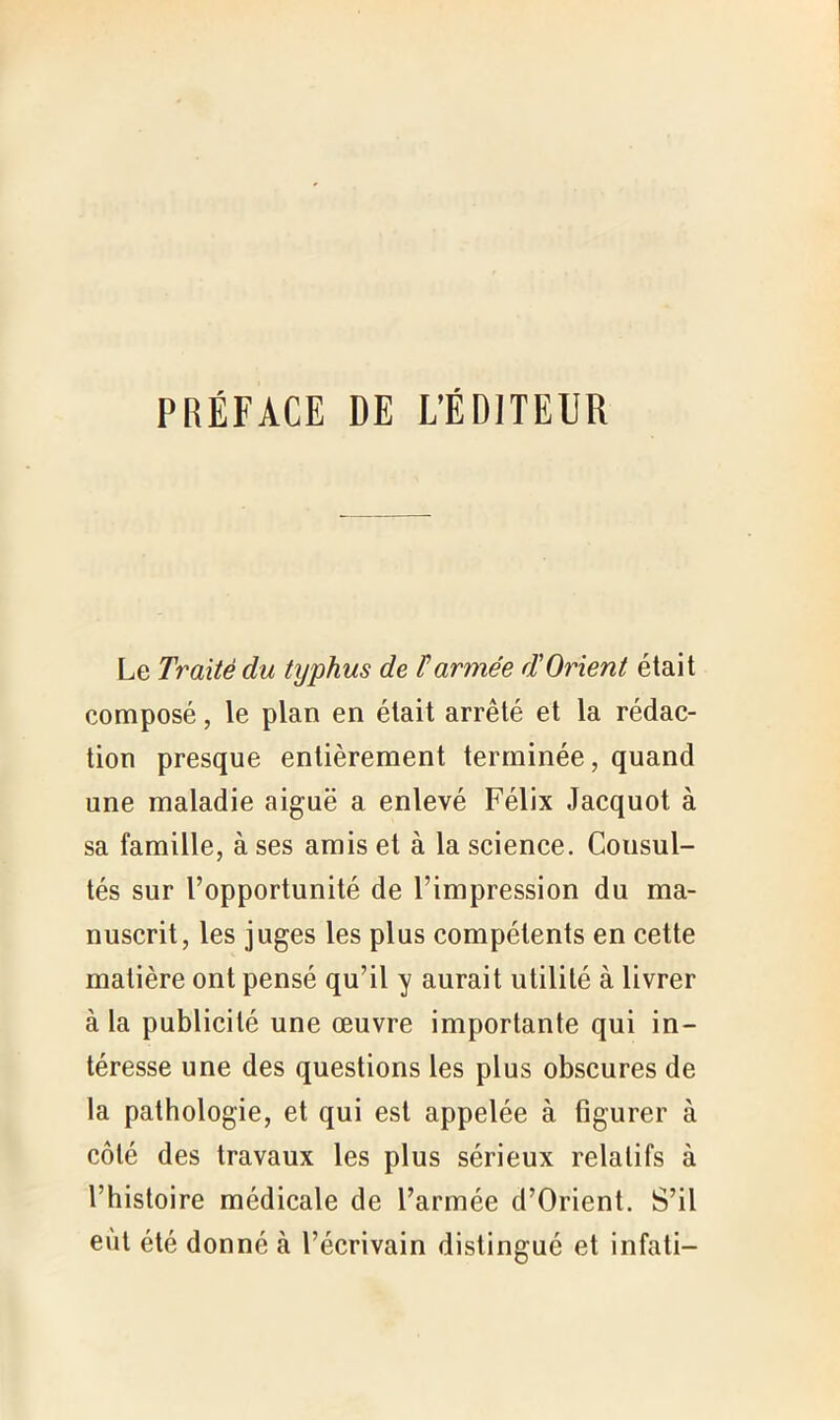 PRÉFACE DE L’ÉDJTEUR Le Traité du typhus de Farinée d'Orient était composé, le plan en était arrêté et la rédac- tion presque entièrement terminée, quand une maladie aiguë a enlevé Félix Jacquot à sa famille, à ses amis et à la science. Consul- tés sur l’opportunité de l’impression du ma- nuscrit, les juges les plus compétents en cette matière ont pensé qu’il y aurait utilité à livrer à la publicité une œuvre importante qui in- téresse une des questions les plus obscures de la pathologie, et qui est appelée à figurer à côté des travaux les plus sérieux relatifs à l’histoire médicale de l’armée d’Orient. S’il eut été donné à l’écrivain distingué et infati-