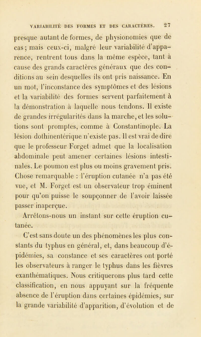 presque autant de formes, de physionomies que de cas; mais ceux-ci, malgré leur variabilité d’appa- rence, rentrent tous dans la même espèce, tant à cause des grands caractères généraux que des con- ditions au sein desquelles ils ont pris naissance. En un mot, l’inconstance des symptômes et des lésions et la variabilité des formes servent parfaitement à la démonstration à laquelle nous tendons. Il existe de grandes irrégularités dans la marche, et les solu- tions sont promptes, comme à Constantinople. La lésion dothinentérique n’existe pas. Il est vrai de dire que le professeur Forget admet que la localisation abdominale peut amener certaines lésions intesti- nales. Le poumon est plus ou moins gravement pris. Chose remarquable : l’éruption cutanée n’a pas été vue, et M. Forget est un observateur trop éminent pour qu’on puisse le soupçonner de l’avoir laissée passer inaperçue. Arrêtons-nous un instant sur cette éruption cu- tanée. C’est sans doute un des phénomènes les plus con- stants du typhus en général, et, dans beaucoup d’é- pidémies, sa constance et ses caractères ont porté les observateurs à ranger le typhus dans les fièvres exanthématiques. Nous critiquerons plus tard cette classification, en nous appuyant sur la fréquente absence de l’éruption dans certaines épidémies, sur la grande variabilité d’apparition, d’évolution et de