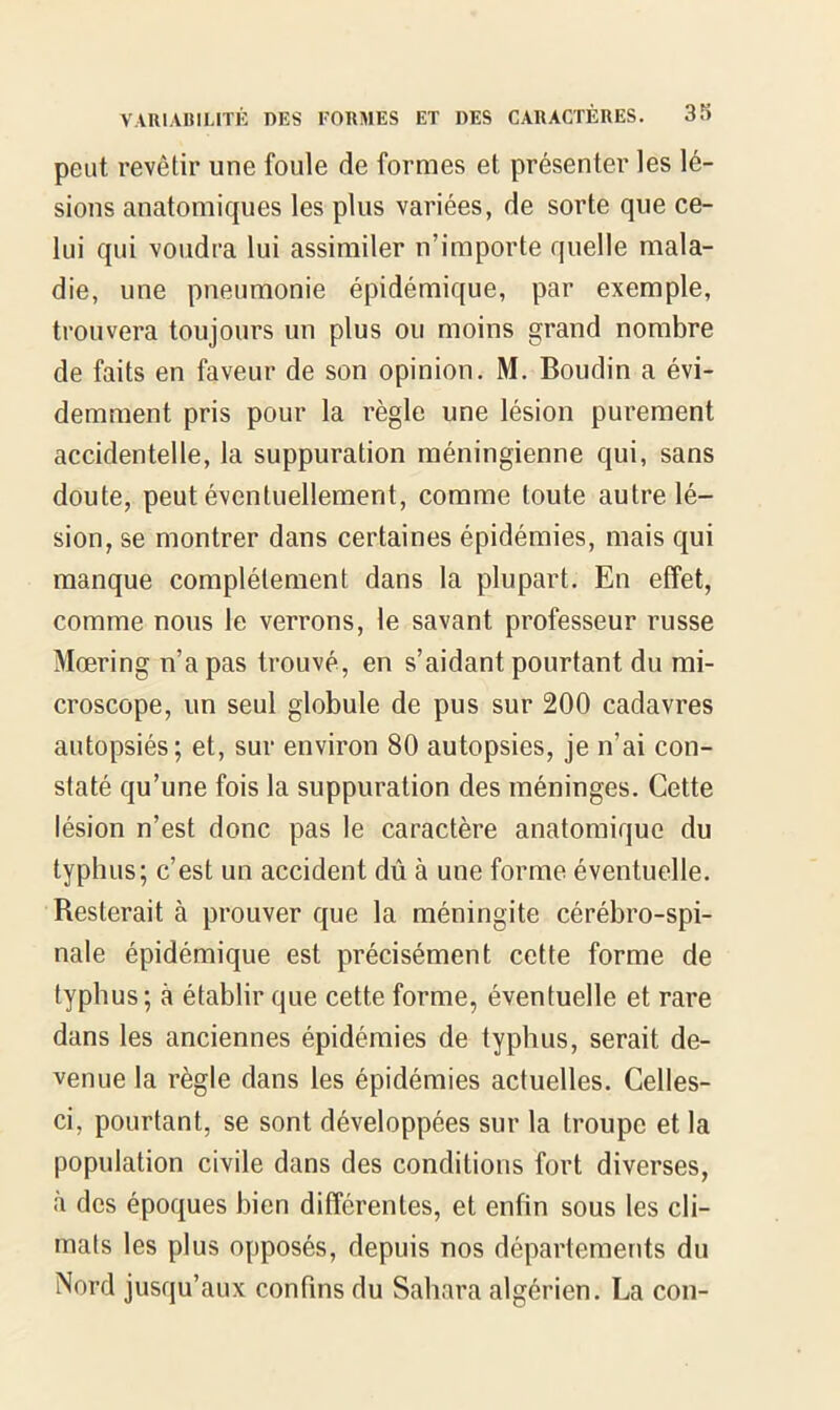 peut revêtir une foule de formes et présenter les lé- sions anatomiques les plus variées, de sorte que ce- lui qui voudra lui assimiler n’importe quelle mala- die, une pneumonie épidémique, par exemple, trouvera toujours un plus ou moins grand nombre de faits en faveur de son opinion. M. Boudin a évi- demment pris pour la règle une lésion purement accidentelle, la suppuration méningienne qui, sans doute, peut éventuellement, comme toute autre lé- sion, se montrer dans certaines épidémies, mais qui manque complètement dans la plupart. En effet, comme nous le verrons, le savant professeur russe Mœring n’a pas trouvé, en s’aidant pourtant du mi- croscope, un seul globule de pus sur 200 cadavres autopsiés; et, sur environ 80 autopsies, je n’ai con- staté qu’une fois la suppuration des méninges. Cette lésion n’est donc pas le caractère anatomique du typhus; c’est un accident dû à une forme éventuelle. Resterait à prouver que la méningite cérébro-spi- nale épidémique est précisément cette forme de typhus ; à établir que cette forme, éventuelle et rare dans les anciennes épidémies de typhus, serait de- venue la règle dans les épidémies actuelles. Celles- ci, pourtant, se sont développées sur la troupe et la population civile dans des conditions fort diverses, à des époques bien différentes, et enfin sous les cli- mats les plus opposés, depuis nos départements du Nord jusqu’aux confins du Sahara algérien. La cou-