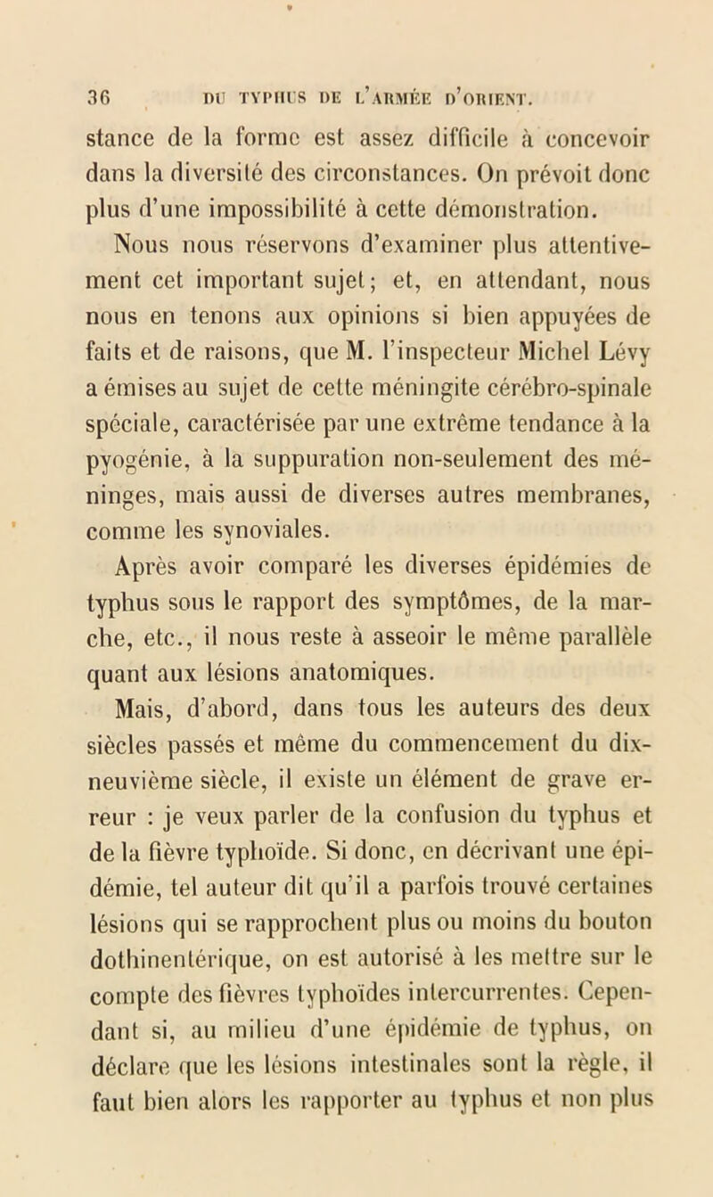 stance de la forme est assez difficile à concevoir dans la diversité des circonstances. On prévoit donc plus d’une impossibilité à cette démonstration. Nous nous réservons d’examiner plus attentive- ment cet important sujet; et, en attendant, nous nous en tenons aux opinions si bien appuyées de faits et de raisons, que M. l’inspecteur Michel Lévy a émises au sujet de cette méningite cérébro-spinale spéciale, caractérisée par une extrême tendance à la pyogénie, à la suppuration non-seulement des mé- ninges, mais aussi de diverses autres membranes, comme les synoviales. Après avoir comparé les diverses épidémies de typhus sous le rapport des symptômes, de la mar- che, etc., il nous reste à asseoir le même parallèle quant aux lésions anatomiques. Mais, d’abord, dans tous les auteurs des deux siècles passés et même du commencement du dix- neuvième siècle, il existe un élément de grave er- reur : je veux parler de la confusion du typhus et de la fièvre typhoïde. Si donc, en décrivant une épi- démie, tel auteur dit qu’il a parfois trouvé certaines lésions qui se rapprochent plus ou moins du bouton dothinentérique, on est autorisé à les mettre sur le compte des fièvres typhoïdes intercurrentes. Cepen- dant si, au milieu d’une épidémie de typhus, on déclare que les lésions intestinales sont la règle, il faut bien alors les rapporter au typhus et non plus