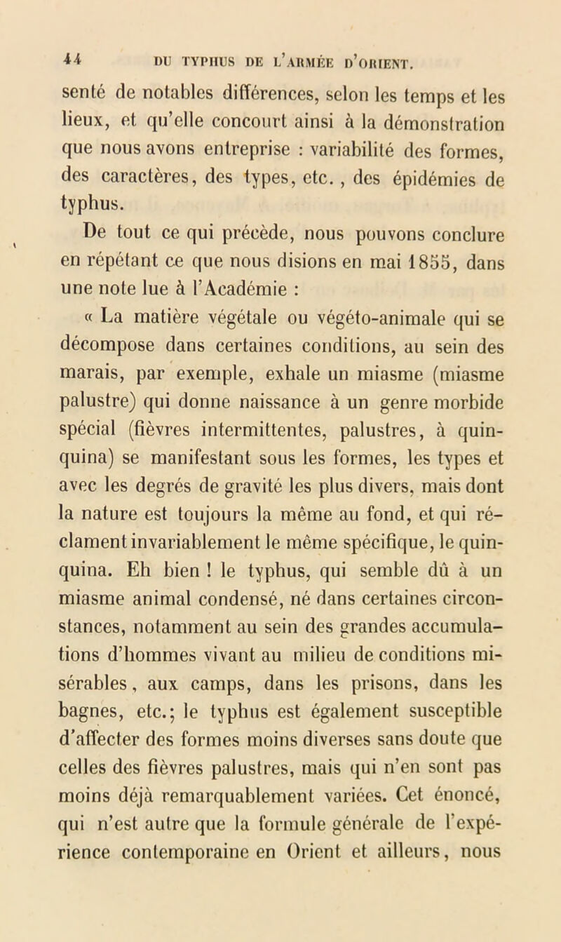 sente de notables différences, selon les temps et les lieux, et qu’elle concourt ainsi à la démonstration que nous avons entreprise : variabilité des formes, des caractères, des types, etc. , des épidémies de typhus. De tout ce qui précède, nous pouvons conclure en répétant ce que nous disions en mai 1855, dans une note lue à l’Académie : « La matière végétale ou végéto-animale qui se décompose dans certaines conditions, au sein des marais, par exemple, exhale un miasme (miasme palustre) qui donne naissance à un genre morbide spécial (fièvres intermittentes, palustres, à quin- quina) se manifestant sous les formes, les types et avec les degrés de gravité les plus divers, mais dont la nature est toujours la même au fond, et qui ré- clament invariablement le même spécifique, le quin- quina. Eh bien ! le typhus, qui semble dû à un miasme animal condensé, né dans certaines circon- stances, notamment au sein des grandes accumula- tions d’hommes vivant au milieu de conditions mi- sérables , aux camps, dans les prisons, dans les bagnes, etc.; le typhus est également susceptible d’affecter des formes moins diverses sans doute que celles des fièvres palustres, mais qui n’en sont pas moins déjà remarquablement variées. Cet énoncé, qui n’est autre que la formule générale de l'expé- rience contemporaine en Orient et ailleurs, nous