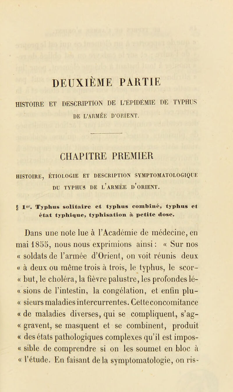 DEUXIÈME PARTIE HISTOIRE ET DESCRIPTION DE 1/ËPIDËMIE DE TYPHUS DE L’ARMÉE D’ORIENT. CHAPITRE PREMIER HISTOIRE, ÉTIOLOGIE ET DESCRIPTION SYMPTOMATOLOGIQUE DU TYPHUS DE l’ARMÉE d’oRIENT. | 1er. Typhus solitaire et typhus combiné, typhus et état typhique, typhisation à petite ilose. Dans une note lue à l’Académie de médecine, en mai 1855, nous nous exprimions ainsi : « Sur nos « soldats de Tannée d’Orient, on voit réunis deux « à deux ou même trois à trois, le typhus, le scor- « but, le choléra, la fièvre palustre, les profondes lé- « sions de l’intestin, la congélation, et enfin plu- « sieurs maladies intercurrentes. Cette concomitance « de maladies diverses, qui se compliquent, s’ag- « gravent, se masquent et se combinent, produit « des états pathologiques complexes qu’il est impos- « sible de comprendre si on les soumet en bloc h « l’étude. En faisant delà symptomatologie, on ris-