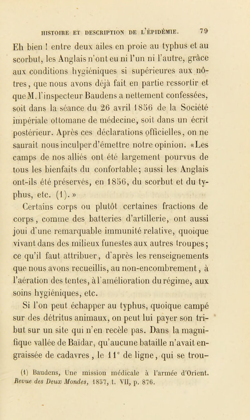 Eh bien ! entre deux ailes en proie au typhus et au scorbut, les Anglais n’ont eu ni l’un ni l’autre, grâce aux conditions hygiéniques si supérieures aux nô- tres , que nous avons déjà fait en partie ressortir et queM. l’inspecteur Baudens a nettement confessées, soit dans la séance du 26 avril 1856 de la Société impériale ottomane de médecine, soit dans un écrit postérieur. Après ces déclarations officielles, on ne saurait nous inculper d’émettre notre opinion. «Les camps de nos alliés ont été largement pourvus de tous les bienfaits du confortable; aussi les Anglais ont-ils été préservés, en 1856, du scorbut et du ty- phus, etc. (1).» Certains corps ou plutôt certaines fractions de corps, comme des batteries d’artillerie, ont aussi joui d’une remarquable immunité relative, quoique vivant dans des milieux funestes aux autres troupes ; ce qu’il faut attribuer, d'après les renseignements que nous avons recueillis, au non-encombrement, à l’aération des tentes, à l'amélioration du régime, aux soins hygiéniques, etc. Si l’on peut échapper au typhus, quoique campé sur des détritus animaux, on peut lui payer son tri- but sur un site qui n’en recèle pas. Dans la magni- fique vallée de Baidar, qu’aucune bataille n’avait en- graissée de cadavres , le 11° de ligne, qui se trou- (1) Baudens, Une mission médicale à l’armée d'Orient. Revue des Deux Mondes, 1857, t. VII, p. 87G.