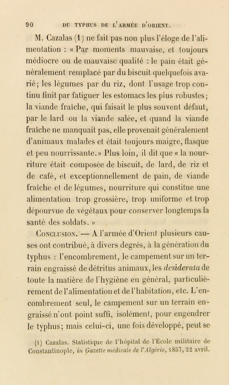 M. Cazalas (1) ne fait pas non plus l’éloge de l’ali- mentation : « Par moments mauvaise, et toujours médiocre ou de mauvaise qualité : le pain était gé- néralement remplacé par du biscuit quelquefois ava- rié; les légumes par du riz, dont l’usage trop con- tinu finit par fatiguer les estomacs les plus robustes; la viande fraîche, qui faisait le plus souvent défaut, par le lard ou la viande salée, et quand la viande fraîche ne manquait pas, elle provenait généralement d’animaux malades et était toujours maigre, flasque et peu nourrissante.» Plus loin, il dit que « la nour- riture était composée de biscuit, de lard, de riz et de café, et exceptionnellement de pain, de viande fraîche et de légumes, nourriture qui constitue une alimentation trop grossière, trop uniforme et trop dépourvue de végétaux pour conserver longtemps la santé des soldats. » Conclusion. — A l’armée d’Orient plusieurs cau- ses ont contribué, à divers degrés, à la génération du typhus : l’encombrement, le campement sur un ter- rain engraissé de détritus animaux, les desiderata de toute la matière de l'hygiène en général, particuliè- rement de l’alimentation et de l’habitation, etc. L’en- combrement seul, le campement sur un terrain en- graissé n’ont point suffi, isolément, pour engendrer le typhus; mais celui-ci, une fois développé, peut se (1) Cazalas. Statistique de l’hôpital de l’École militaire de Constantinople, in Gazette médicale de l’Algérie, 1837,22 avril.