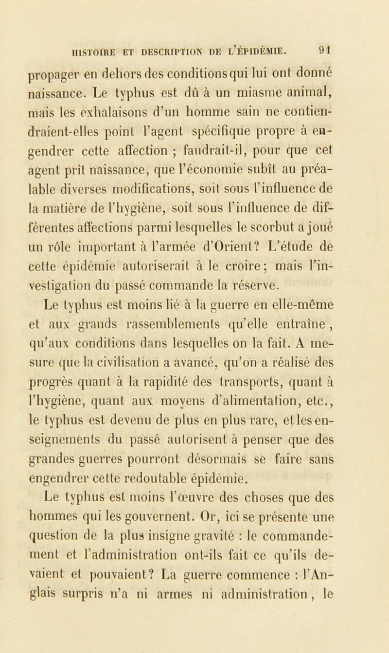 propager en dehors des conditions qui lui ont donné naissance. Le typhus est dû à un miasme animal, mais les exhalaisons d’un homme sain ne contien- draient-elles point l’agent spécifique propre à en- gendrer cette affection ; faudrait-il, pour que cet agent prît naissance, que l’économie subît au préa- lable diverses modifications, soit sous l’influence de la matière de l’hygiène, soit sous l’influence de dif- férentes affections parmi lesquelles le scorbut a joué un rôle important à l’armée d’Orient? L’étude de cette épidémie autoriserait à le croire; mais l’in- vestigation du passé commande la réserve. Le typhus est moins lié à la guerre en elle-même et aux grands rassemblements qu’elle entraîne, qu’aux conditions dans lesquelles on la fait. A me- sure que la civilisation a avancé, qu’on a réalisé des progrès quant à la rapidité des transports, quant à l’hygiène, quant aux moyens d’alimentation, etc., le typhus est devenu de plus en plus rare, et les en- seignements du passé autorisent à penser que des grandes guerres pourront désormais se faire sans engendrer cette redoutable épidémie. Le typhus est moins l’œuvre des choses que des hommes qui les gouvernent. Or, ici se présente une question de la plus insigne gravité : le commande- ment et l’administration ont-ils fait ce qu’ils de- vaient et pouvaient? La guerre commence : l’An- glais surpris n’a ni armes ni administration, le