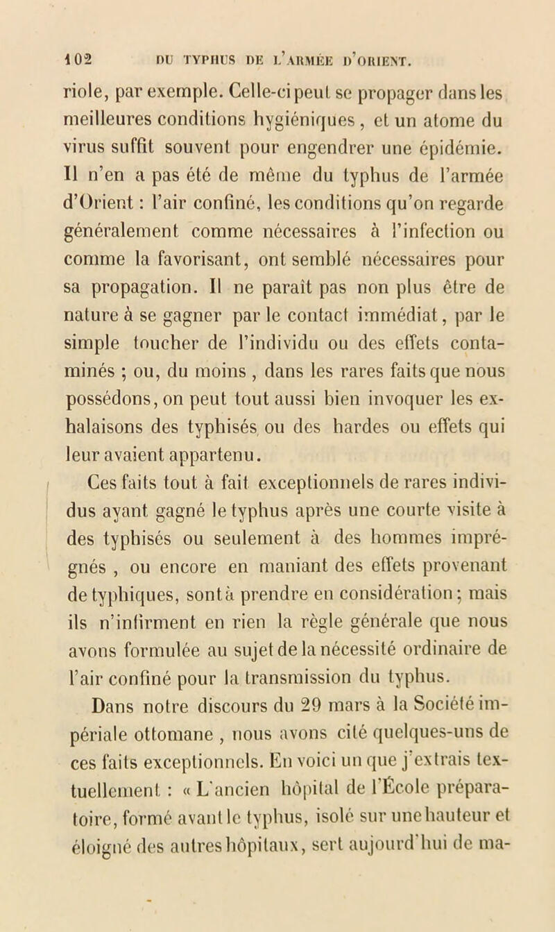 riole, par exemple. Celle-ci peut se propager dans les meilleures conditions hygiéniques , et un atome du virus suffît souvent pour engendrer une épidémie. Il n’en a pas été de même du typhus de l’armée d’ürient : l’air confiné, les conditions qu’on regarde généralement comme nécessaires à l’infection ou comme la favorisant, ont semblé nécessaires pour sa propagation. Il ne paraît pas non plus être de nature à se gagner par le contact immédiat, par le simple toucher de l’individu ou des effets conta- minés ; ou, du moins , dans les rares faits que nous possédons, on peut tout aussi bien invoquer les ex- halaisons des typhisés ou des hardes ou effets qui leur avaient appartenu. Ces faits tout à fait exceptionnels de rares indivi- dus ayant gagné le typhus après une courte visite à des typhisés ou seulement à des hommes impré- gnés , ou encore en maniant des effets provenant de typhiques, sont à prendre en considération ; mais ils n’infirment en rien la règle générale que nous avons formulée au sujet de la nécessité ordinaire de l’air confiné pour la transmission du typhus. Dans notre discours du 29 mars à la Société im- périale ottomane , nous avons cité quelques-uns de ces faits exceptionnels. En voici un que j extrais tex- tuellement : « L ancien hôpital de 1 École prépara- toire, formé- avant le typhus, isolé sur une hauteur et éloigné des autres hôpitaux, sert aujourd'hui de ma-