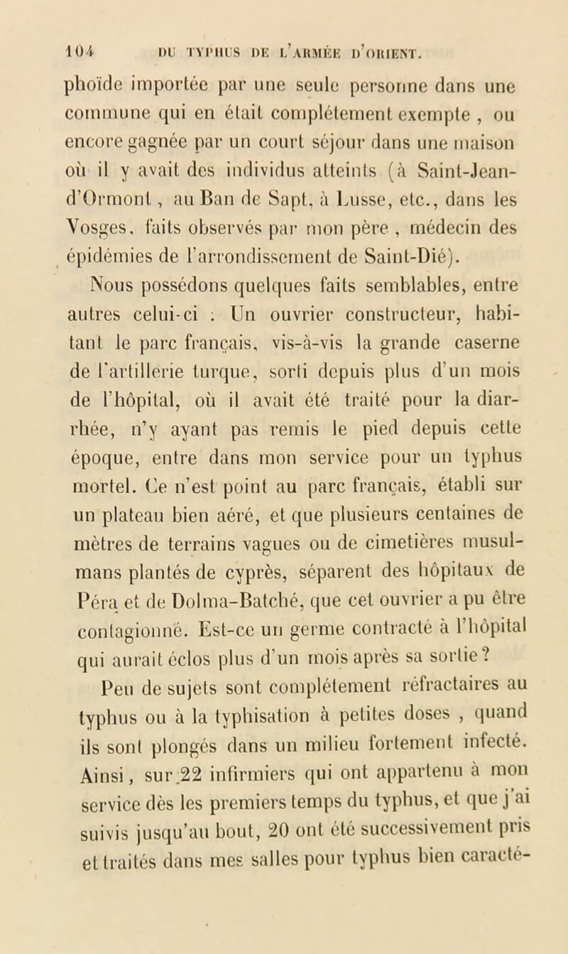 phoïde importée par une seule personne dans une commune qui en était complètement exempte , ou encore gagnée par un court séjour dans une maison où il y avait des individus atteints (à Saint-Jean- d’Ormont, au Ban de Sapt, à Lusse, etc., dans les Vosges, faits observés par mon père , médecin des épidémies de l’arrondissement de Saint-Dié). Nous possédons quelques faits semblables, entre autres celui-ci ; Un ouvrier constructeur, habi- tant le parc français, vis-à-vis la grande caserne de l'artillerie turque, sorti depuis plus d’un mois de l’hôpital, où il avait été traité pour la diar- rhée, n’y ayant pas remis le pied depuis cette époque, entre dans mon service pour un typhus mortel. Ce n’est point au parc français, établi sur un plateau bien aéré, et que plusieurs centaines de mètres de terrains vagues ou de cimetières musul- mans plantés de cyprès, séparent des hôpitaux de Péra et de Dolma-Batché, que cet ouvrier a pu être contagionné. Est-ce un germe contracté à l’hôpital qui aurait éclos plus d'un mois après sa sortie? Peu de sujets sont complètement réfractaires au typhus ou à la typhisation à petites doses , quand ils sont plongés dans un milieu fortement iniecté. Ainsi, sur.22 infirmiers qui ont appartenu a mon service dès les premiers temps du typhus, et que j ai suivis jusqu’au bout, 20 ont été successivement pris et traités dans mes salles pour typhus bien caracté-