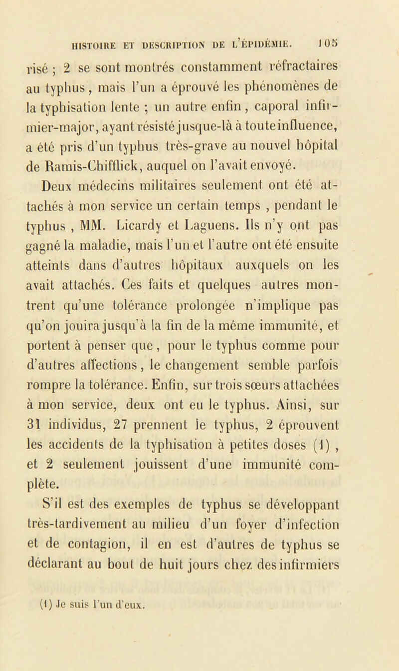 risé ; 2 se sont montrés constamment réfractaires au typhus, mais l’un a éprouvé les phénomènes de la typhisation lente ; un autre enfin, caporal infir- mier-major, ayant résisté jusque-là à tou te influence, a été pris d’un typhus très-grave au nouvel hôpital de Ramis-Chifflick, auquel on l’avait envoyé. Deux médecins militaires seulement ont été at- tachés à mon service un certain temps , pendant le typhus , MM. Licardy et Laguens. Ils n’y ont pas gagné la maladie, mais l'un et l’autre ont été ensuite atteints dans d’autres hôpitaux auxquels on les avait attachés. Ces faits et quelques autres mon- trent qu’une tolérance prolongée n’implique pas qu’on jouira jusqu'à la fin de la même immunité, et portent à penser que, pour le typhus comme pour d’autres affections, le changement semble parfois rompre la tolérance. Enfin, sur trois sœurs attachées à mon service, deux ont eu le typhus. Ainsi, sur 31 individus, 27 prennent le typhus, 2 éprouvent les accidents de la typhisation à petites doses (1) , et 2 seulement jouissent d’une immunité com- plète. S’il est des exemples de typhus se développant très-tardivement au milieu d’un foyer d’infection et de contagion, il en est d’autres de typhus se déclarant au bout de huit jours chez des infirmiers (1) Je suis l’un d’eux.