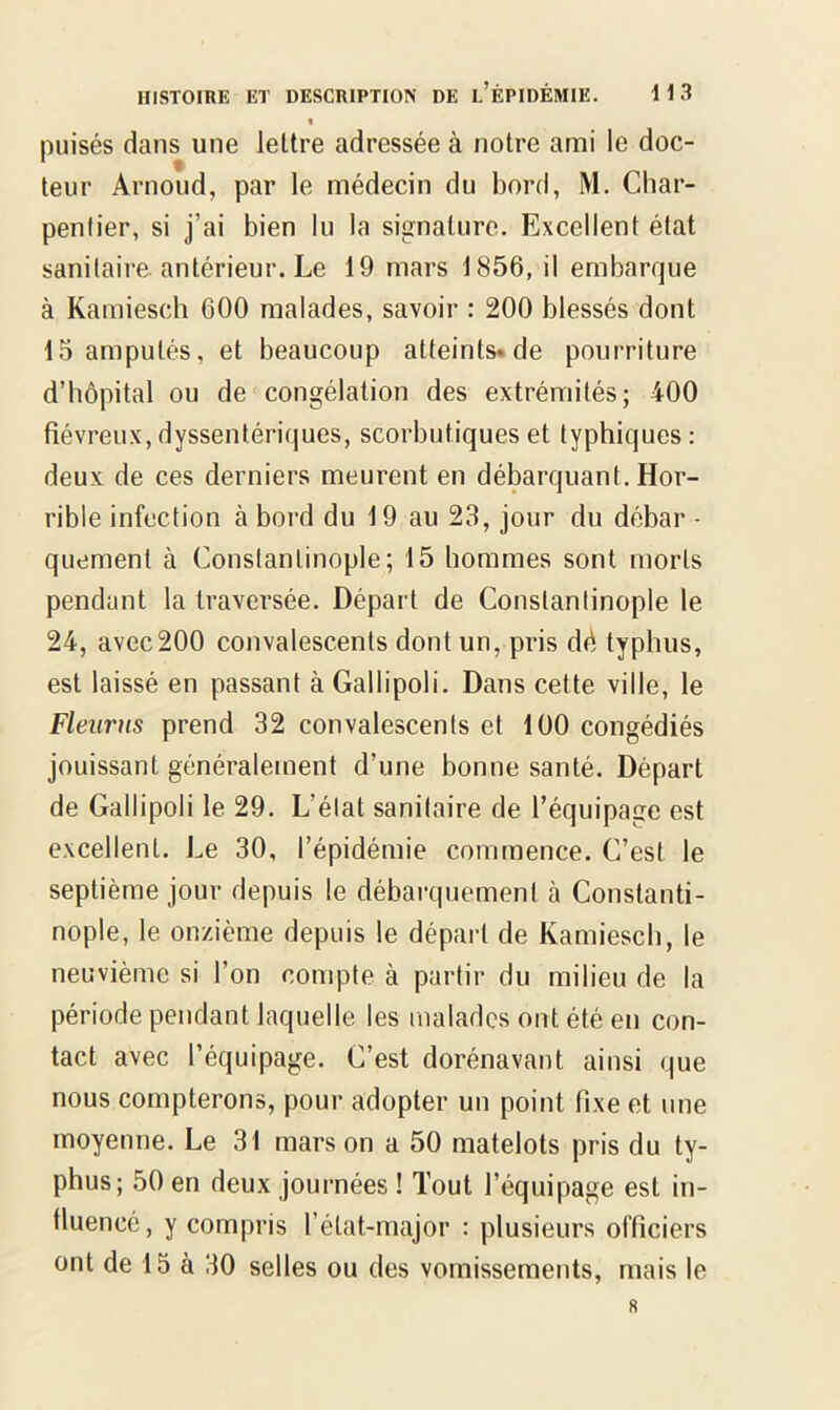 « puisés dans une lettre adressée à notre ami le doc- teur Arnoud, par le médecin du bord, M. Char- pentier, si j’ai bien lu la signature. Excellent état sanitaire antérieur. Le 19 mars 1856, il embarque à Kamiesch 600 malades, savoir : 200 blessés dont 15 amputés, et beaucoup atteints* de pourriture d’hôpital ou de congélation des extrémités; 400 fiévreux, dyssentériques, scorbutiques et typhiques : deux de ces derniers meurent en débarquant. Hor- rible infection à bord du 19 au 23, jour du débar - quement à Constantinople; 15 hommes sont morts pendant la traversée. Départ de Constantinople le 24, avec200 convalescents dont un, pris dé typhus, est laissé en passant à Gallipoli. Dans cette ville, le Fleurus prend 32 convalescents et 100 congédiés jouissant généralement d’une bonne santé. Départ de Gallipoli le 29. L’état sanitaire de l’équipage est excellent. Le 30, l’épidémie commence. C’est le septième jour depuis le débarquement à Constanti- nople, le onzième depuis le départ de Kamiesch, le neuvième si l’on compte à partir du milieu de la période pendant laquelle les malades ont été en con- tact avec l’équipage. C’est dorénavant ainsi que nous compterons, pour adopter un point fixe et une moyenne. Le 31 mars on a 50 matelots pris du ty- phus; 50 en deux journées ! Tout l’équipage est in- fluencé, y compris l’état-major : plusieurs officiers ont de 15 à 30 selles ou des vomissements, mais le 8