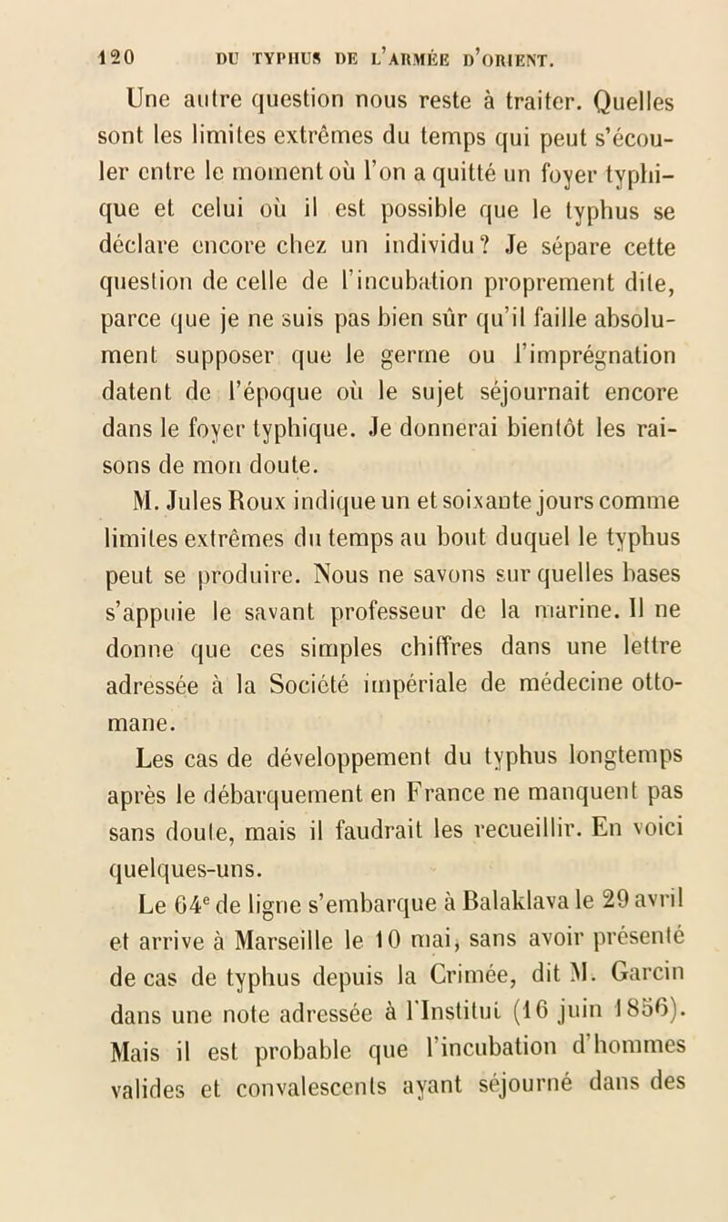 Une autre question nous reste à traiter. Quelles sont les limites extrêmes du temps qui peut s’écou- ler entre le moment où l’on a quitté un foyer typhi- que et celui où il est possible que le typhus se déclare encore chez un individu? Je sépare cette question de celle de l’incubation proprement dite, parce que je ne suis pas bien sûr qu’il faille absolu- ment supposer que le germe ou l’imprégnation datent de l’époque où le sujet séjournait encore dans le foyer typhique. Je donnerai bientôt les rai- sons de mon doute. M. Jules Roux indique un et soixante jours comme limites extrêmes du temps au bout duquel le typhus peut se produire. Nous ne savons sur quelles bases s’appuie le savant professeur de la marine. 11 ne donne que ces simples chiffres dans une lettre adressée à la Société impériale de médecine otto- mane. Les cas de développement du typhus longtemps après le débarquement en France ne manquent pas sans doute, mais il faudrait les recueillir. En voici quelques-uns. Le 64e de ligne s’embarque à Balaklava le 29 avril et arrive à Marseille le 10 mai, sans avoir présenté de cas de typhus depuis la Crimée, dit M. Garcin dans une note adressée à l'Institut (16 juin 1856). Mais il est probable que l’incubation d’hommes valides et convalescents ayant séjourné dans des